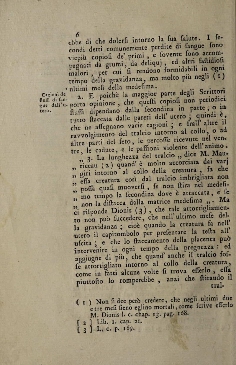 fìum di fan' gue dall’u tero. ebbe di che dolerfi intorno la fua falate. I fe¬ condi detti comunemente perdite di fangue on • -v • n AJ orimi e i’ovente tono accom- W-i f - ■« “£S malori , per cui fi rendono formidabili in g tempo della gravidanza, ma molto piu negli fi) ultimi mefi della medefima. c,r;rt0ri porta opinione , che quelli copiofi non periodici dipendano dalla fecondila in parte , o i tutto (laccata dalle pareti dell utero ; quindi che ne affegnano vane cagioni ; e fra. altre il ravvolgimento del tralcio intorno al collo; o ad altre parti del feto, le percotfe ricevute nel ven. tre, le cadute, e le paffion. violente dell animo . 3. La lunghezza del tralcio „ dice M. Mau- riceau t a ) quand’ è molto accorciata dai varj siri intorno al collo della creatura , fa che effa creatura così dal tralcio imbrigliata non poffa quafi muoverfi , fe non (tira nel medeii- mo tempo la fecondina dove è attaccata, e le non la diftacca dalla matrice medelima „ . Ma :i rilponde Dionis ( 3 ) , che tale attortigliamen¬ to non può fuccedere, che nell ultimo mele del¬ la gravidanza ; cioè quando la creatura fa nell utero il capitombolo per prefentare la teda all ufeita * e che lo ftaccamento della placenta può intervenire in ogni tempo della pregnezza : ed aggiugne di piti, che quand anche >1 tralcio fof- fe attortigliato intorno al collo della creatura, come in fatti alcune volte fi trova efferlo , ella piuttollo lo romperebbe , anzi che limando il 5) 5? yy ( 1 ) Non fi dee perb credere, che negli ultimi due e tre mefi fieno eglino mortali, come fcrive elleno M. Dionis !. c. chap. 13. pag. ió8. [ 2 ] Lib. 1. cap. 2r. [ 3 ] L. c. p. 169.