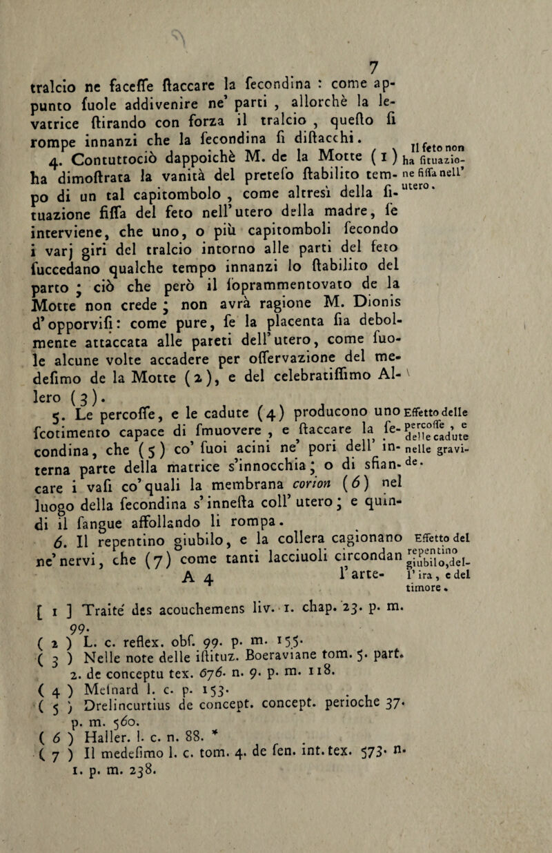 tralcio nc faccffe fiaccare la fecondina : come ap¬ punto fuole addivenire ne parti , allorché la le¬ vatrice {brando con forza il tralcio , quello li rompe innanzi che la fecondina fi diftacchi. n feto non 4. Contuttociò dappoiché M. de la Motte ( 1 ) ha fituazio- ha dimofirata la vanità del pretefo ftabilito tem-ne fiffanell’ po di un tal capitombolo , come altresì della fi-uter0* tuazione fiffa del feto nell’utero della madre, fe interviene, che uno, o più capitomboli fecondo i varj giri del tralcio intorno alle parti del feto fuccedano qualche tempo innanzi lo ftabilito del parto ; ciò che però il loprammentovato de la Motte non crede ; non avrà ragione M. Dionis d’opporvifi: come pure, fe la placenta fia debol¬ mente attaccata alle pareti dell utero, come luo- le alcune volte accadere per offervazione del me* defimo de la Motte (2), e del celebratiflìmo Al¬ ierò ( 3 ). 5. Le percofle, e le cadute (4) producono uno Effetto delle feotimento capace di fmuovere , e placcare la fe“ e cadute condina, che (5) co’ fuoi acini ne pori dell’ in- nelle gravi- tema parte della matrice s’innocchia; o di sfian-de- care i vafi co’quali la membrana corion ( 6) nel luogo della fecondina s’innefta coll’ utero * e quin¬ di il fangue affollando li rompa. 6. Il repentino giubilo, e la collera cagionano Effetto del ne’nervi, che (7) come tanti lacciuoli circondan A 4 1 arte- V ira, e del ~ timore • [ i ] Traite' des acouchemens liv. 1. chap. 23. p. m. 99- ( 2 ) L. c. reflex, obf. 99. p- m. 155* ( 3 ) Nelle note delle iftituz. Boeraviane tom. 5* part» 2. de conceptu tex. 676* n. 9. p. m. 118. ( 4 ) Melnard 1. c. p. 153* ( 5 ) Drelincurtius de concept. concept. perioche 37. p. m. 560. ( 6 ) Haller. 1. c. n. 88. * ( 7 ) Il medefimo 1. c. tom. 4. de fen. int. tex. 573* 1. p. m. 238.