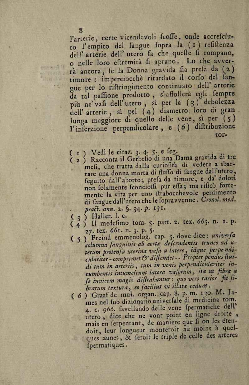 Fartene, certe vicendevoli fcofie, onde aecrefciu- to l’empito del (angue fopra la ( i ) refiflenza dell’ arterie dell5 utero fa che quelle fi rompano, o nelle loro eflremità fi aprano. Lo che avver¬ rà ancora, fe la Donna gravida fia prefa da (2) timore : imperciocché ritardato il corfo del lan- °ue per lo nflringimento continuato dell arterie da tal paffione prodotto, s’affollerà egli fempre piu ne’va fi dell’utero , si per la (3) debolezza dell’arterie , sì pel (4) diametro loro di gran lunga maggiore di quello delle vene, sì per (5) l’inserzione perpendicolare, e (6) diffribuzione tor- ( 1 ) Vedi le citaz. 3. 4- 5- e kg*. ( 2 ) Racconta il Gerbefio di una Dama gravida di tre mefi, che tratta dalla curiofltà ài vedere a sbar¬ rare una donna morta di fluffo di (angue dall utero , feguito dall’aborto; prefa da timore, e da dolori non folamente fconcioffì pur ella; ma rificò forte¬ mente la vita per uno ffrabocchevoie perdimento di fangue dall’utero che le foprav venne . Cronol.med. prati, ann. 2. §. 34* p- 131 * ( 3 ) Haller. I. c. ( 4 ) Il medefimo tom. 5. part. 2. tex. 665. n. 1. p. 27. tex. 661. n. 3. p. 5. - r ( 5 \ Freind emmenolog. cap. 5. dove dice: umverja columna fan^uints ab aorta defccndentis trunco ad u- terum protenfa uterina va fa a latere, idque pei pendi- culariter - compnmet & dijlcndet - • Propter pondus flui¬ di tum in arteriis, tum in venis per pendi culariter in- cumbentis intumefcunt Intera vajorum, ita ut fibra a fe invicem magis diflrabantur : quo vero ranor pt p- brarum textura, eo jacilius vi lilatx cedunt. ( 6 ) Graaf de mul. organ. cap. 8. p. m. 130. M. Ja¬ mes nel fuo dizionario univerfale di medicina tom. 4. c. 966. favellando delle vene fpermatiche dell utero , dice che ne vont point en ligne drente » mais en ferpentant, de maniere que fi on les eten- doit, leur longueur monteroit au moins a quei- ques aunes, &. feroit le triple de celle des artercs fpermatiques.