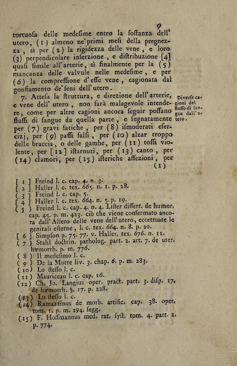 tortuofa delle medefime entro la follanza dell’ utero, (i) almeno ne’primi meli della pregnez- za , sì per ( z ) la rigidezza delle vene , e loro (3)’perpendicolare inferzione , e diftribuzione [4] qua fi fintile all’arterie, sì finalmente per la ( 5 ) mancanza delle valvule nelle medefime , e per (6) la comprefiìone d’effe vene, cagionata dal gonfiamento de’ leni dell utero. ^ 7. Attefa la ftruttura, e direzione dell’arterie, DiverfecJ. e vene dell’ utero , non farà malagevole intende- gioni dei re, come per altre cagioni ancora ieguir pollano §ue dalpu- flutti di fangue da quella parte , e fegnatamente tero. per (7) gravi fatiche , per (8) ifmoderati efer- cizj, per (?) patti falfi , per (io) alzar troppo delle braccia, o delle gambe, per (li) tetti vio¬ lente, per [12] iftarnuti, per (13) canto, per (14) clamori, per (15) itteriche affezioni, per CO • I '* Vfe* [ 1 ] Freind 1. c. cap. 4. n. 3.' [ 2 ] Haller 1. c. tex. 66$. n. I. p. 28* ( 3 ) Freind 1. c. cap. 5. r 4 ] Haller l c. tex. 664. n. 5-p. 19- ( 5 ) Freind 1. c. cap. 4. n. 4- Lifter dittert. de humor, 3 cap. 45. p. m. 423. ciò che viene confermato anco¬ ra dall’Alierò delle vene dell’utero* eccettuate le genitali etterne , 1* c. tex. 664. n. 8. p. 20. [ 6 ] Simpfon p. 75* 77* v* Mailer, tex. 676. n. 11. ( 7 ) Stahl do£lrin. patholog. part. 2. art. 7. de uter. harmorrh. p. ni. 776. (8)11 medefimo 1. c. ( p ) De la Motte liv. 3. chap. 6. p. m. 283. (io) Lo detto 1. c. ( 11 ) Mauriceau 1. c. cap. 16. (12) Ch. Jo. Langius oper. praft. part. 3. dilp. 17. de ha?morrh. §. 17* P* 22^* ( x ? ) Lo (letto l.c. . (14) Ramazzinus de morb. artific. cap. °Per» tom. 1. p. m. 294. ttgg. (15) F. Hoffmannus med. rat. fytt. tom. 4. part. 2. P- 774-