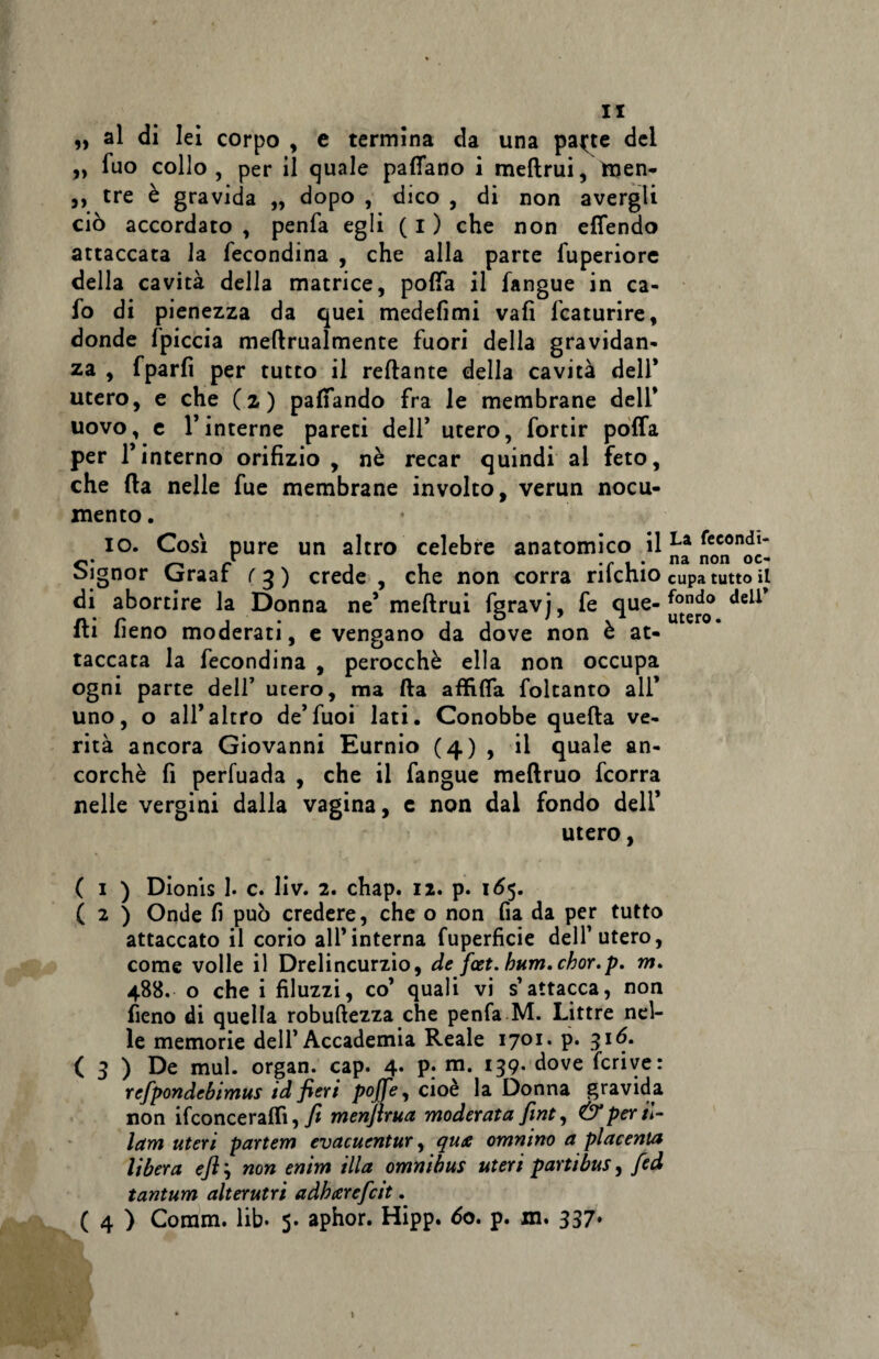 „ al di lei corpo , e termina da una pa^te del » fuo collo, per il quale pattano ì meftrui, tnen- ,, tre è gravida ,, dopo , dico , di non avergli ciò accordato , penfa egli ( I ) che non efiendo attaccata la fecondina , che alla parte fuperiore della cavità della matrice, polla il fangue in ca¬ lo di pienezza da quei medefimi vali icaturire, donde fpiccia meftrualmente fuori della gravidan¬ za , fparfi per tutto il reftante della cavità dell* utero, e che (z) pattando fra le membrane dell* uovo, e 1*interne pareti dell* utero, fortir poffa per l’interno orifizio, nè recar quindi al feto, che fta nelle fue membrane involto, verun nocu¬ mento . io. Così pure un altro celebre anatomico il ffoe°'n^~ Signor Graaf rg) crede, che non corra rifchio cupa tutto il di abortire la Donna ne’ meftrui fgravj, fe <lue deil fti fieno moderati, evengano da dove non è at¬ taccata la fecondina , perocché ella non occupa ogni parte dell* utero, ma fta affitta foltanto all* uno, o all’altro de*fuoi lati. Conobbe quella ve¬ rità ancora Giovanni Eurnio (4) , il quale an¬ corché fi perfuada , che il fangue meftruo fcorra nelle vergini dalla vagina, c non dal fondo dell’ utero, ( 1 ) Dionis I. c. liv. 2. chap. 12. p. 165. ( 2 ) Onde fi può credere, che o non fia da per tutto attaccato il corio all’interna fuperficie dell1 utero, come volle il Drelincurzio, de fot. bum. chor.p. m. 488. o che i filuzzi, co’ quali vi s’attacca, non fieno di quella robuftezza che penfa M. Littre nel¬ le memorie dell’Accademia Reale 1701. p. 316. ( 3 ) De mul. organ. cap. 4- P; m- I39- dove fcrive: refpondebimus id fieri pojfe, cioè la Donna gravida non ifconce raffi, fi menfirua moderata fint, & per ti¬ tani uteri partem evacuentur, qua omnino a placenta libera ejì ; non enim illa omnibus uteri partibus, fed tantum alterutri adhcerefcit. ( 4 ) Comm. lib- 5. aphor. Hipp. do. p. m. 337* • \