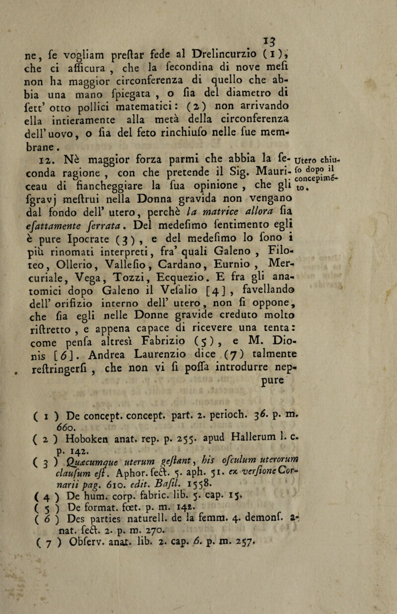 *3 ne, fe vogliam predar fede al Drelincurzio (i), che ci afficura , che la fecondina di nove mefi non ha maggior circonferenza di quello che ab¬ bia una mano fpiegata , o fìa del diametro di fett’otto pollici matematici: (2) non arrivando ella intieramente alla metà della circonferenza dell’uovo, o fia del feto rinchiufo nelle fue mem¬ brane . 12. Nè maggior forza parmi che abbia la fe- utero chìu- conda ragione , con che pretende il Sig. Mauri- doP?1l ceau di fiancheggiare la lua opinione , che gli t0, fgravj meftrui nella Donna gravida non vengano dal fondo dell* utero, perchè la matrice allora fia efattamente ferrata. Del medefimo lentimento egli è pure Ipocrate (3) , e del medefimo lo fono i piu rinomati interpreti, fra’quali Galeno, Filo- teo, Ollerio, Vallefio, Cardano, Eurnio , Mer¬ curiale, Vega, Tozzi, Ecquezio. E fra gli ana¬ tomici dopo Galeno il Vefalio [4] , favellando dell’orifizio interno dell’ utero, non fi oppone, che fìa egli nelle Donne gravide creduto molto riftretto , e appena capace di ricevere una tenta: come penfa altresì Fabrizio ( 5 ) , e M. Dio- nis [6]. Andrea Laurenzio dice (7) talmente reftringerfi , che non vi fi poffa introdurre nep¬ pure ( 1 ) De concept. concept. part. 2. periodi. 36. p. m. 660. ( 2 ) Hoboken anat. rep. p. 255. apud Hallerum 1. c. p. 142. * ( 3 ) Quacumque uterum gejlant, bis ofculum uterorum claufum efl. Aphor. fed. 5. aph. 51. « vcrfioneCor- narìi pag. 610. edit. Bafil. 155^* ( 4 ) De hum. corp. fabric. lib. 5. cap. 1$. ( 5 ) De format, foet. p. m. 142. ( 6 ) Des parties naturell. de la femra. 4* demonf. a* nat. fed. 2. p. m. 270.