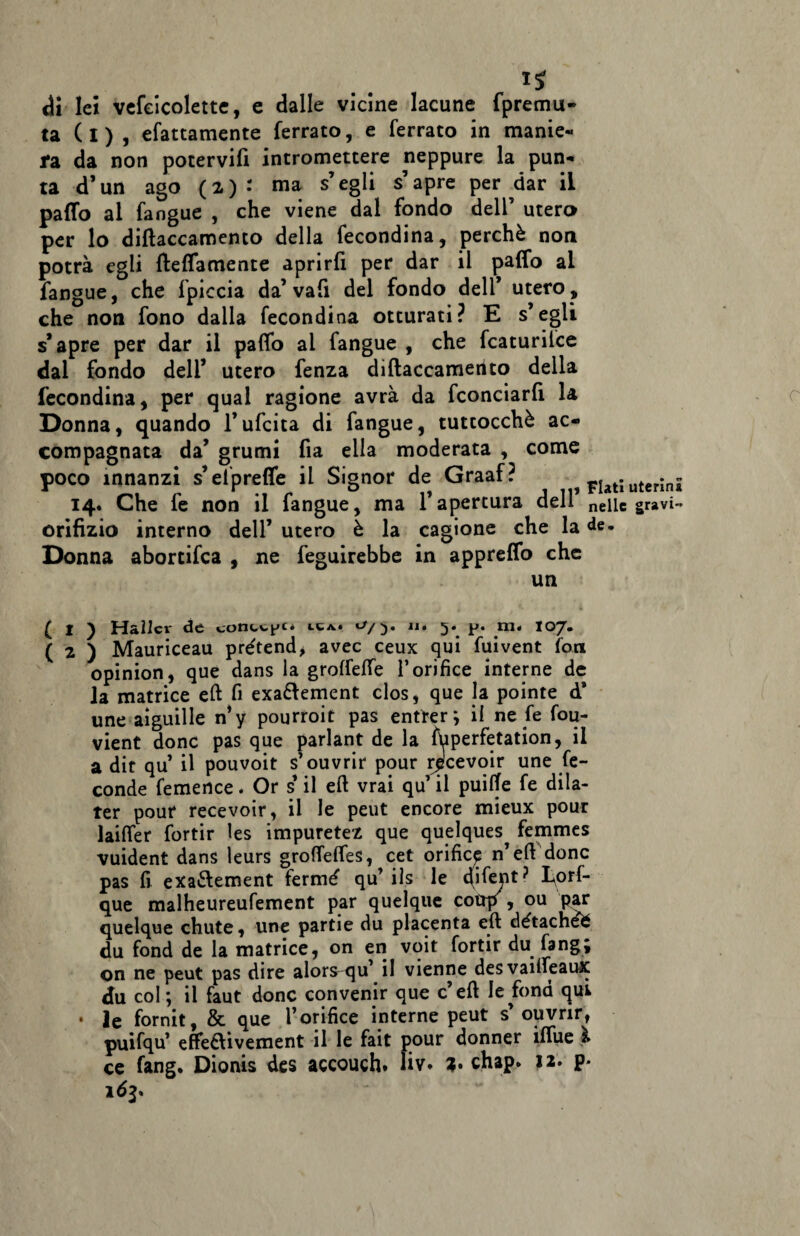 1* dii lei vefeicolette, e dalle vicine lacune fpremu» ta (i) , efattamente ferrato, e ferrato in manie- fa da non potervifi intromettere neppure la pun¬ ta d’un ago (2)-' ma s’egli s’apre per dar il patto al fangue , che viene dal fondo dell’ utero per lo diftaccamento della fecondina, perchè non potrà egli {lettamente aprirfi per dar il patto al fangue, che fpiccia da’vafi del fondo dell’ utero , che non fono dalla fecondina otturati? E s’egli s’apre per dar il patto ai fangue , che fcaturilce dal fondo deli’ utero fenza diftaccamento della fecondina, per qual ragione avrà da fconciarfi la Donna, quando l’ufcita di fangue, tuttocchè ac¬ compagnata da’ grumi fia ella moderata , come poco innanzi s’el prette il Signor de Graaf? Flati uterini 14. Che fe non il fangue, ma l’apertura dell’ neiic gravi- orifizio interno dell’ utero è la cagione che la de. Donna aborcifca , ne feguirebbe in appretto che un ( 1 ) Hallo* de conche* it*. *■>/:). 114 F* ni* 107. ( 2 ) Mauriceau prétend, avec ceux qui fuivent fon opinion, que dans la groffette l’orifice interne de la matrice eft fi exaftement clos, que la pointe d* une aiguille n’y pourroit pas entrer; il ne fe fou- vient donc pas que parlant de la fuperfetation, il a dir qu’ il pouvoit s’ouvrir pour rpcevoir une fe¬ conde femertee. Or s’il eft vrai qu il puifte fe dila- ter pour recevoir, il le peut encore mieux pour laiffer fortir les impuretez que quelques femmes vuident dans leurs grotteffes, cet orifice n’ eft dono pas fi exaèlement fermé qu’ ils le 4tte)lt? Lorf- que malheureufement par quelque coup , ou par quelque chute, une partie du placenta eft détachefc du fond de la matrice, on en voit fortir du fang; on ne peut pas dire alors-qu il vienne desvaiifeaux du col ; il faut donc convenir que c’eft le fona quk • le fornit, & que l’orifice interne peut s’ouvrir, puifqu’ effe&ivement il le fait pour donner ittue ce fang. Dionis des accouch» liv. 3. chap* 12. p* 163*