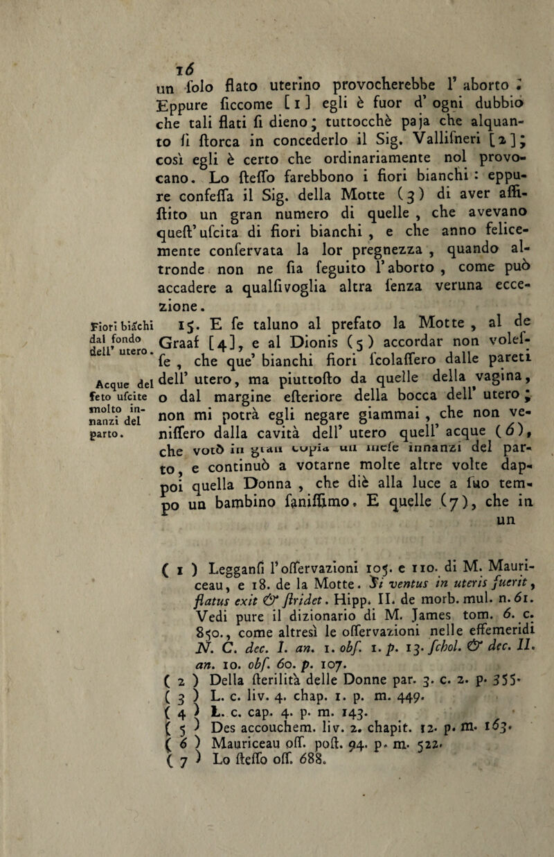 un folo flato uterino provocherebbe 1’ aborto l Eppure fìccome [ i ] egli è fuor d’ ogni dubbio che tali flati fi dieno; tuttocchè paja che alquan¬ to fi ftorca in concederlo il Sig. Vallifneri [i]J così egli è certo che ordinariamente noi provo¬ cano. Lo fteflo farebbono i fiori bianchi : eppu¬ re confetta il Sig. della Motte (3) di aver aflì- ftito un gran numero di quelle , che avevano quell’ ufcita di fiori bianchi , e che anno felice¬ mente confervata la lor pregnezza , quando al¬ tronde non ne fia feguito 1* aborto , come può accadere a qualfivoglia altra lenza veruna ecce¬ zione . Fioribiachi 15. E fe taluno al prefato la Motte , al de dai fondo Qraaf [4]^ e al Dionis (5) accordar non volei- ae uter ^ ^ che que’ bianchi fiori icolaffero dalle pareti Acque del dell’ utero, ma piuttofto da quelle della vagina, feto ufcite o dal margine efteriore della bocca dell utero * nanzf del non mi potr^ egli negare giammai , ^che non ve¬ dano. niffero dalla cavità dell’utero quell’acque (ò)f che votò in gian tujjia un mcfe innanzi del par¬ to e continuò a votarne molte altre volte dap¬ poi quella Donna , che diè alla luce a Tuo tem¬ po un bambino foniffimo» E quelle (7), che in un ( 1 ) Legganfi Pottervazioni 105. e no. di M. Mauri- ceau, e 18. de la Motte. J/ ventus in uteris fuerit, flatus exit & flridet. Hipp. IL de morb. mul. n.61. Vedi pure il dizionario di M. James tom. 6. c. 850., come altresì le offervazioni nelle effemeridi N. C. dee. 1. an. 1. obf. 1. p. 13. fchol. & dee. IL an. io. obf. 60. p. io7. ( 2 ) Della fterilita delle Donne par. 3. c. 2. p. 355- ( 3 ) L. c. liv. 4. chap. 1. p. m. 449. ( 4 ) L. c. cap. 4. p. m. 143. ( 5 ) Des accouchem. liv. 2. chapit. ?2. p. 1^3* ( 6 ) Mauriceau off. pofi. 94. p» m- 522* ( 7 ) Lo fteffo off. 688.