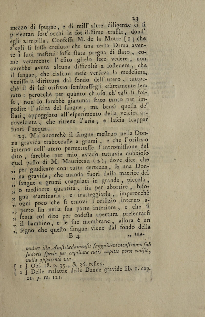 *3 mezzo di fpugne, e di mi IP altre diligenze ci fi prefentan fort’occhi le fotuliflime trafile, dona egli zampilla. Confeifa M. de la Motte [i] che s eoli fi foffe creduto che una certa Dama aven¬ te ì fuoi meftrui foffe fiata pregna di flato , co¬ me veramente f efito glielo fece vedere , non avrebbe avuta alcuna difficolta a fofrenete , che il fangue, che ciafcun mele veriava la medeuma, venifie a dirittura dal fondo dell utero , tuttoc- chè il di lui orifizio fembraffegU elettamente fer¬ rato *. perocché per quanto chiù fo eh egli fi fof¬ fe ? non lo farebbe giammai flato tanto per im¬ pedire fufeita del fangue, ma bensì quella de flati; appoggiato ali*efperimento della veicica ar¬ roventa, che ritiene l’aria, e lafcia frappar fuori l’acqua. _ a:?. Ma ancorché il fangue meftruo nella Don¬ na gravida traboccale a grumi , e che l’orifizio interno dell’utero permetteffe l’intromillione del dito farebbe per mio avvifo tuttavia dubbioso quel 'palio di M. Mauriceau ( a ), dove dice che ^ per giudicare con tutta certezza, le una Don¬ na oravida, che manda fuori dalla matrice dcL fangue a grumi coagulati in grande , picco a , o mediocre quantità , fu per abortire , bilo- gna eliminarla , e tratteggiarlaimperocché coni poco che fi truovi l’orifizio interno a- perto fin nella fua parte interiore , e cne li lenta col dito per codefta apertura prefentarh il bambino, e le fue membrane , allora c un fegno che quello fangue viene dal fondo della D B 4 » ma mulier illa AmfleUdarri enfis fanguinem menfruumfuh fudoris fpecie per capillaU cutis capitis poros emtfit, nulla apparente via. t 1 Obf. 18. p. 35., & 36- reuex- ., ... 2 ] Delle malattie delle Donne gravide ho. i< cap. zi. p. m- i2i. 33 33 3) 3) 3) 33 3 3 3) 33 >3 [ l