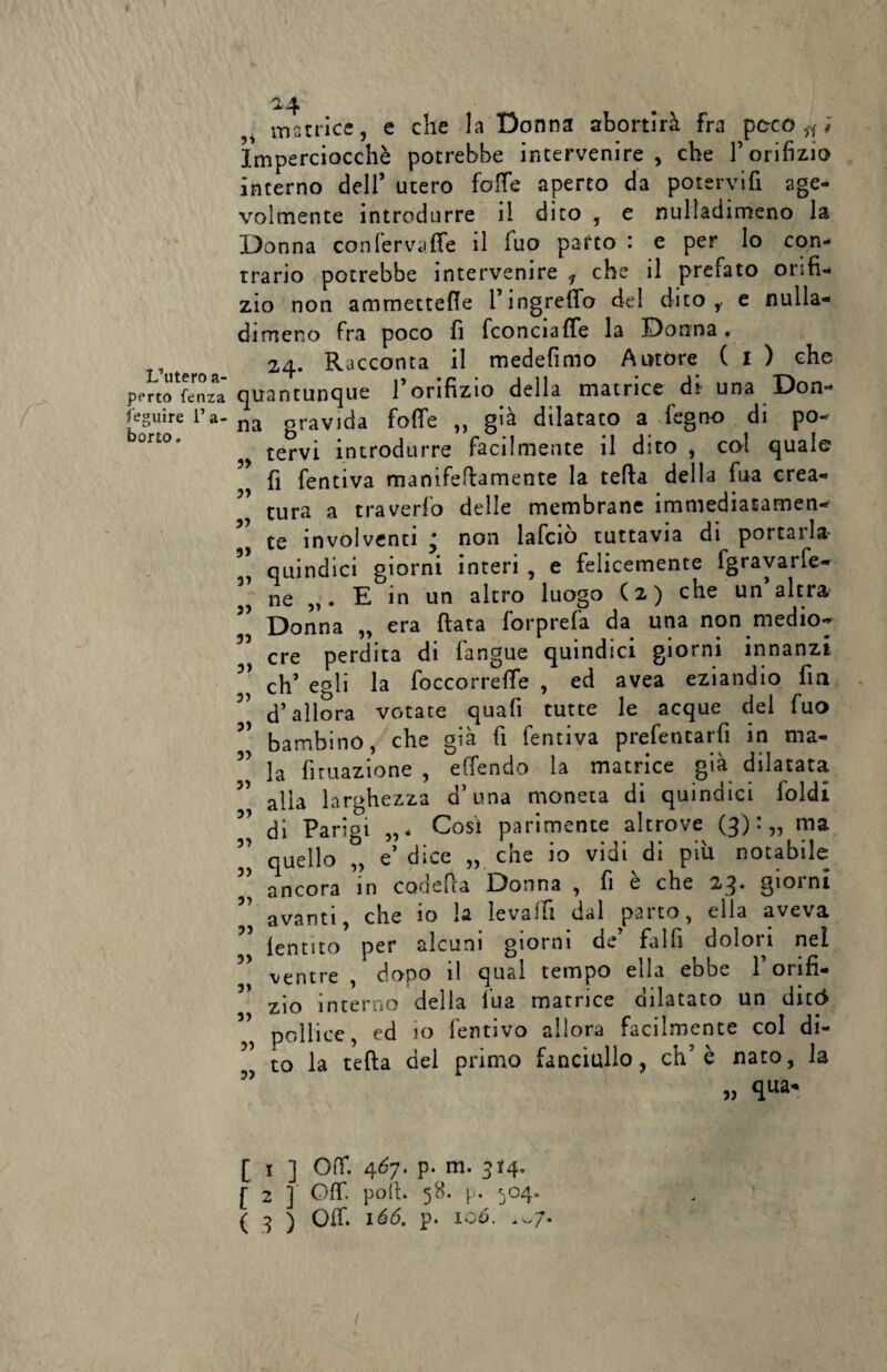 L’utero a- perto fenza Seguire 1’ a- borto, 24 matrice, e che la Donna abortirà fra poco Imperciocché potrebbe intervenire, che 1’ orifizio interno dell’ utero folle aperto da potervifi age¬ volmente introdurre il dito , e nulladimeno la Donna confervaffe il Tuo parto : e per lo con¬ trario potrebbe intervenire * che il prefato orifi¬ zio non ammettefle l’ingrefio del dito,, e nulla- dimeno fra poco fi fconciaffe la Donna. 24. Racconta il medefimo Amore ( I ) che quantunque l’orifizio della matrice di- una Don- gravida folle „ già dilatato a légno di po¬ tervi introdurre facilmente il dito , col quale fi fentiva manìfefiamente la tefia della fua crea¬ tura a traverfo delle membrane immediatamen¬ te involventi ^ non lafciò tuttavia di portarla quindici giorni interi , e felicemente fgravarfe- ne „. E in un altro luogo (2) che un altra Donna „ era fiata forprefa da una non medio¬ cre perdita di làngue quindici giorni innanzi eh’ egli la foccorrelfe , ed avea eziandio fin d’allora votate quafi tutte le acque del fuo bambino, che già fi fentiva prefentarfi in ma- la lunazione , elTendo la matrice già dilatata alla larghezza d’una moneta di quindici foldi di Parigi „* Così parimente altrove (3):,, ma quello „ e’ dice „ che io vidi di più notabile ancora in codefia Donna , fi è che 23. giorni avanti, che io la levalfi dal parto, ella aveva lentito per alcuni giorni de’ falfi dolori nel ventre , dopo il qual tempo ella ebbe l’orifi¬ zio interno della lua matrice dilatato un ditó pollice, ed 10 fentivo allora facilmente col di¬ to la tefta del primo fanciullo, eh’è nato, la „ qua- na r> 31 3> 31 3> 33 3) 31 31 31 51 31 31 3) 31 31 3) 31 31 31 3) [ 1 ] Off. 46y. p. m. 314, [ 2 ] Off. poli. 58. p. 504. ( 3 ) Off. 166. p. io6. .-7. /