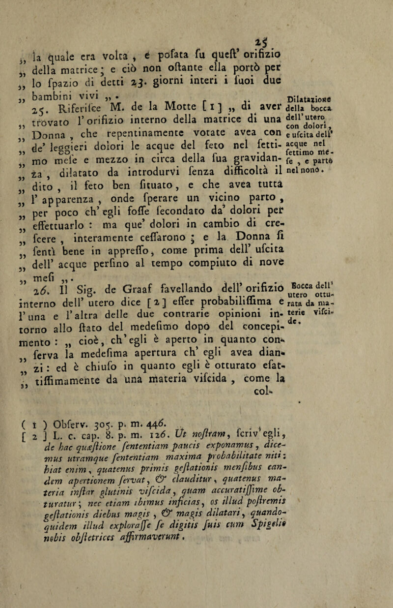 33 , ^ . la quale era volta , e pofata fu quell orifizio della matrice ; e ciò non ottante ella portò per lo fpazio di detti z}. giorni interi i fuoi due „ bambini vivi „ • DiUuiions 25. Riferilce M. de la Motte [1] „ di aver della bocca trovato l’orifizio interno della matrice di una dell’utero 33 UUVdLU t . con dolori. Donna , che repentinamente votate avea con eufcitadeli* rie leooieri dolori le acque del feto nel letti- acque nel 33 uc i1 , e. r fettimo mè¬ nno mele e mezzo in circa della iua gravidan- fe 4 c parté» ” za dilatato da introdurvi fenza difficoltà il nelnonó. „ dito , il feto ben fituato, e che avea tutta „ 1’ apparenza , onde fperare un vicino parto, „ per poco eh’ egli foffe fecondato da’ dolori per 5, effettuarlo : ma que’ dolori in cambio di cre- „ feere , interamente celarono j e la Donna fi 5, fentì bene in appretto, come prima dell’ ufeita dell’ acque perfino al tempo compiuto di nove „ mefì . 16, Il Sig. de Graaf favellando dell’ orifizio ®occa <*eI* interno dell utero dice [ 2 ] eiìer probabilillima e rata ma- l’una e l’altra delle due contrarie opinioni in-^rie Vifci“ torno allo flato del medefimo dopo del concepì- * mento: „ cioè, ch’egli è aperto in quanto con¬ ferva la medefima apertura eh’ egli avea dian¬ zi : ed è chiufo in quanto egli è otturato efat- ” tiffimamente da una materia vifeida , come la 35 col- ( i ) Obferv. 305. p. m. 446. . * [ 2 ] L. c. cap. 8. p. m. 126. Ut noflram, icriv egli, de hac quneflione fententiam paucis exponamus, dice- tyius utramque fententiam maxima pxobabihtate mtì ; htat entm, quatenus primis gejìatioms menfibus can- dem apertionem fervat, & clauditur, quatenus ma¬ teria inflar glutinis vifeida, quam accuratiffime ob- turatur ; nec etiam ibtmus inficias, os illud pofremts geftationis diebus magis , & magis dilatari, quando- quidem illud explorajfe fe digitis fuis rum Spigehs nebis objletrices affirmaverunt,