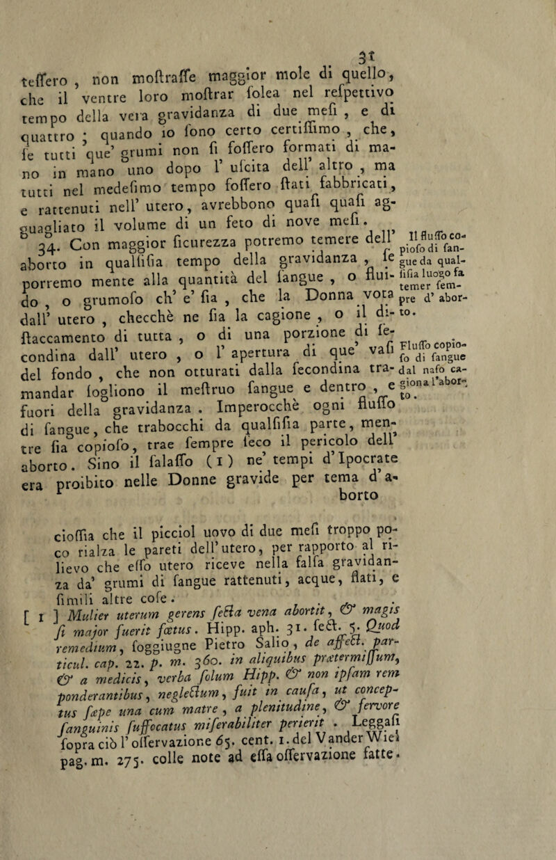 3* tetterò , non moftratte maggior mole di quello, che il ventre loro moftrar Iblea nel refpettivo tempo della vera gravidanza di due meli , e di quattro ; quando io lono certo cerammo , che, le tutti que’ grumi non fi fodero formati di ma¬ no in mano uno dopo Y ulcita dell altro , ma tutti nel mede fimo tempo fodero dati fabbricati, e rattenuti nell’utero, avrebbono quafi quali ag¬ guagliato il volume di un feto di nove meli. 34. Con maggior ficurezza potremo temere dell aborto in qua Hi fi a tempo della gravidanza, ICguedaqual- porremo mente alla quantità del (angue , o fluì- do , o grumofo eh’ e’ fia , che la Donna vota pre abor¬ dali’ utero , checché ne fia la cagione , o il di- to. ftaccamento di tutta , o di una porzione di le- condina dall’ utero , o 1’ apertura di que vafi foudi fangue del fondo che non otturati dalla fecondina tra- dal nafo ca- mandar iogl.ono il meftruo fangue e dentro , e g^ubor, fuori della gravidanza . Imperocché ogni nullo di fangue, che trabocchi da qualfifia parte, men¬ tre fia copiofo, trae Tempre leco il pencolo dell aborto. Sino il falaffo (i) ne tempi d Ipocrate era proibito nelle Donne gravide per tema d a- r borto / * cioffia che il picciol uovo di due mefi troppo po¬ co rialza le pareti dell’utero, per rapporto al ri¬ lievo che etto utero riceve nella falla gravidan¬ za da’ grumi di fangue rattenuti, acque, nati, e fìmili altre cofe. , . . r i ] Muliet uterum gerens fetta vena abortii, Cr magis fi major fuerii foetus. Hipp. aph. 31. feòt. 5. Quod remedium, foggiugne Pietro Salto , de affett. par- ticul. cap. 22. p. rn. 360. in aliquibus pmermiffium, & a medicis, verba fiolum Hipp. & non ipfam rem ponderantibus, negletìum, fiat in caufia, ut concepì tus firepe una cum matte , a plenitudine, & fervore fansuinis fuffocatus mifierabìlìter perierit . Leggali l’opra ciò f olfervazior.e 65. cent. 1. del Vander Wiel pag.m. 275. colle note ad elfaoflcrvazione latte.