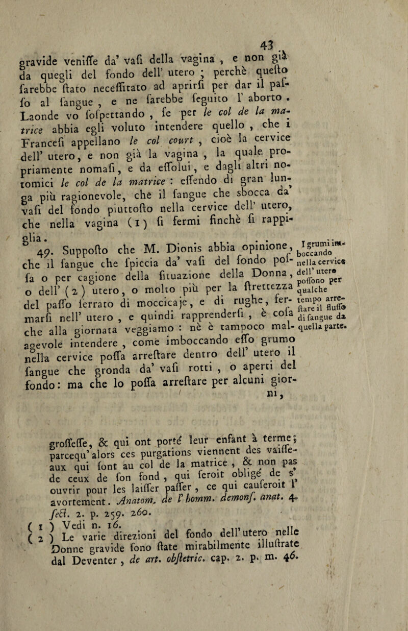 non già oravide veniffe da’ vali della vagina , e da quegli del fondo dell’ utero ; perchè quel o farebbe ftato neceffitato ad aprirfi per dar il pal¬ io al l'angue , e ne farebbe legano f aborto . Laonde vo fofpettando , fe per le col de la ma¬ trice abbia egli voluto intendere quello , che i Francefi appellano le col court , cioè la cervice dell’ utero, e non già la vagina , la quale pro¬ priamente nomafi, e da effolui, e dagli altri no- tomici le col de la matrice : effendo di gran * un¬ ga più ragionevole, che il fangue che sbocca eia vafi del fondo piuttofto nella cervice dell utero, che nella vagina ( i ) fi fermi finché fi rappi- 49. Supporto che M. Dionis abbia opinione, che il fangue che fpiccia da’ vafi del fondo poi- fa o per cagione della fituazione della Donna, o dell’ (2) utero, o molto più per la rtrettezza del pafio ferrato di moccicaje, e di rughe, fer¬ marli nell’ utero , e quindi rapprenderli , è cola che alla giornata veggiamo : nè è tampoco mal- aoevole intendere , come imboccando erto giumo nella cervice poffa arredare^ dentro dell utero il fangue che gronda da’ vafi rotti , o aperti de fondo : ma che lo poffa arrefìare per alcuni gior- 1 ni, I grumi Im¬ boccando nella cervie® dell’ uter© poflfono per qualche tempo arre¬ care il flufl® di fangue da quella parte» grofferte, & qui ont porte' leur enfant à terme; parcequ’ alors ces purgations viennent des vaifle- aux qui font au col de la matrice, non pa. de ceux de fon fond , qui feroit obl.ge de s ouvrir pour les laiffer paffer , ce qui cauferoit 1 avortement. Anatom. de l bomm. demonf. anat. 4. ( ( feft. 2. p. 259. 260. } Vedi n. 16, „ , ... ,, < Le varie direzioni del fondo dell utero nelle Donne gravide fono fiate mirabilmente inoltrate dal Deventer, de art. obftetric. cap. z- P- m. 40.