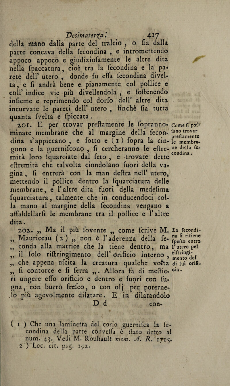 'Declmatev^a', 4*7 della mano dalla parte del tralcio , o fia dalla parte concava della fecondina , e intromettendo appoco appoco e giudiziofamente le altre dita nella fpaccatura, cioè tra la fecondina e la pa¬ rete dell’ utero , donde fu efla fecondina divel¬ ta, e fi andrà bene e pianamente col pollice e coll’ indice vie più divellendola , e foftenendo ìnfieme e reprimendo col dorfo dell’ altre dita incurvate le pareti dell’ utero , finché fia tutta quanta fvelta e fpiccata. 201. E per trovar prettamente le fopranno- minate membrane che al margine della fecon¬ dina s’appiccano , e folto e (1) fopra la cin¬ gono e la guernifcono , fi cercheranno le eftre- mità loro fquarciate dal feto , e trovate dette eftremità che talvolta ciondolano fuori delia va¬ gina , fi entrerà con la man deftra nell’ utero, mettendo il pollice dentro la fquarciatura delle membrane, e l’altre dita fuori della medefima fquarciatura, talmente che in conducendoci col¬ la mano al margine della fecondina vengano a affaldellarfi le membrane tra il pollice e l’altre dita. 202. „ Ma il più iovente „ come feri ve M. „ Mauriceau (2) „ non è l’aderenza della fe- „ conda alla matrice che la tiene dentro, ma ,, il folo riftringimento dell’ Orificio interno , „ che appena ulcita la creatura qualche voita „ fi contorce e fi ferra „. Allora fa di meftie- ri ungere elfo orificio e dentro e fuori con fu- gna, con burro frefeo, o con olj per poterne- io più agevolmente dilatare. E in dilatandolo D d con- - . * t \ ( 1 ) Che una laminetta del corio guernifea la fe¬ condina della parte convella è fiato detto a! num. 43. Vedi M. Rouhault mem. A. R. 1/15 2 ) Lee. cit. pag. 192. Come fi pof- fano trovar prettamente le membra¬ ne della fe¬ condina . La fecondi¬ na fi ritiene fpefso entro l’utero pel riftringi¬ mento de! di lui orifi¬ cio.