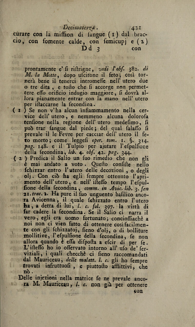 curare con ia miffion di fangue ( I ) dal brao ciò, con fornente calde, con femicupj e ( 2, ) D d 3 con prontamente e* fi riflrigne, vedi Vobf. 382. di M. la Motte, dopo uscitone il feto; così tor¬ nerà bene il tenerci intromeffe nell’ utero due o tre dita , e torto che fi accorge non permet¬ tere erto orificio indugio maggiore, fi dovrà al¬ lora pianamente entrar con la mano nell’ utero per irtaccarne la fecondina. ( i ) Se non v’ha alcun infiammamento nella cer¬ vice dell’ utero, e nemmeno alcuna dolorofa tenfione nella regione dell’ utero medefimo, fi può trar fangue dal piede ; del qual falafib fi prevale il le Fevre per cacciar dell’ utero il fe¬ to morto; come leggefi oper> tom. 1. §. 314. pag. 148. e il Tulpio per ajutare l’efpulfìone della fecondina, Ub. 4. obf. 42. pag. 344. ( 2 ) Predica il Salio un fuo rimedio che non gli è mai andato a voto . Quello confifte nello fchizzar entro l’utero delle decozioni , o degli olj. Con ciò ha egli fempre ottenuto rapi¬ mento dell’ utero, e nell’ ifteflo tempo l’efpul- fione della fecondina , comm. in Avic. lìb. 3. fen 21. trac. 2. Ha pure il fuo unguento bafilico anco¬ ra Avicenna, il quale fchizzato entro l’utero ha, a detta di lui, l. c. fol. 397. la virtù di far cadere la fecondina. Se il Salio ci narra il vero, egli era uomo fortunato ; concioffiachè a noi non ci vien fatto di ottenere così facilmen¬ te con gli fchizzatoj, fieno d’olj, o di bolliture molliti ve, l’efpulfione della fecondina, fe non allora quando è efTa difpofta a efcir di per fe. L’irteflfo ho io offervato intorno all’ ufo de’ fer- viziali, i quali checché ci fieno raccomandati dal Mauriceau, delle malatt. I. c. gli ho fempre trovati infruttuofì , e piuttorto afflittivi, che nò . Delle injezioni nella matrice fe ne prevale anco¬ na JVL. Mauriceau? /. c. non già per ottenere