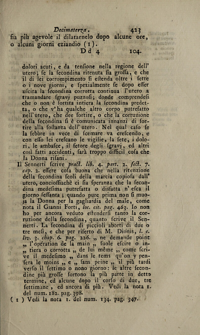 Dectmaterga « 42 3 fia pili agevole il dilatamelo dopo alcune ore, o alcuni giorni eziandio ( 1 ). D d 4 104. dolori acuti, e da tenfione nella regione dell* utero; fe la fecondina ritenuta fia grolla, e che il di lei corrompimento fi eftenda oltre i fette o i nove giorni, e fpezialmente fe dopo elfer ufcita la fecondina corrotta continua l’utero a tramandare fgravj puzzofi; donde comprende!! che o non è fortita intiera la fecondina predet¬ ta, o che v’ha qualche altro corpo putrefatto nell’utero, che dee fortire, o che la corruzione della fecondina fi è comunicata innanzi di for¬ tire alla foftanza dell’utero. Nel qual cafo fe la febbre in vece di fcemare va crefcendo, e con elio lei crefcano le vigilie, la fete, idolo- ri, le ambafce, il fetore degli fgravj, ed altri così fatti accidenti, farà troppo diffidi cofa che la Donna rifani. Il Sennerti fcrive prati, lìb. 4. pari. 2. feti. 7. cap. 2. eflere cofa buona che nella ritenzione della fecondina fcoli della marcia eopiofa dall* utero, concioffiaehè ci fia fperanza che la fecon- dina medefima putrefatta o disfatta n’ efca il giorno feflanta ; quando pure prima non fi muo- ja la Donna per la gagliardia del male, come nota il Gianni Forti, toc. cìt. pag. 463. Io non ho per ancora veduto efienderfi tanto la cor¬ ruzione della fecondina, quanto fcrive il Sen¬ nerti . La fecondina di piccioli aborti di due o tre mefi, e che per riferto di M. Dionis, /. c. liv. 3. chap. 6. pag. 226. „ ne demande point „ l’operation de la main ,, fuole efcire o in- „ fiera o corrotta „ de lui méme ,, come fcri¬ ve il medefimo „ dans le tems qu’on y pen- fera le moins „ e „ fans peine „ il più tardi verfo il fettimo o nono giorno: le altre fecon¬ dine più grolle fortono la più parte in detto termine, ed alcune dopo il corfo di due, tre fettimane , ed ancora di più. Vedi la nota 1. del num. 182. pag. 398. ( 1 ) Vedi la nota 1. del num. 134. pag. 347*