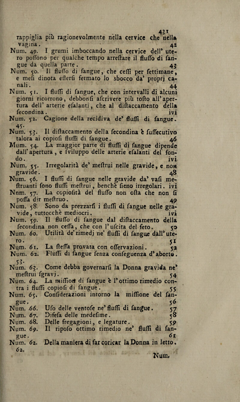 42* rappiglia più ragionevolmente nella cervice che nella vagina. * 42 Num. 49. I grumi imboccando nella cervice dell* ute¬ ro poflono per qualche tempo arredare il Auffa di (an¬ gue da quella parte . 4j Num. 50. Il Auffa di (angue, che ceffi per fettimane, e mefi dinota eAerfi fermato lo sbocco da’ proprj ca¬ nali . 44 Num. 51. I fiuffi di fangue, che con intervalli di alcuni giorni ricorrono, debbor.fi afcrivere più tofto all’aper¬ tura deli’ arterie efalanti, che al diftaccamento della fecondina. ivi Num. 52. Cagione delia recidiva de’ fluffi di fangue. 45- Num. 53. Il diftaccamento della fecondina é fuftecutivo talora ai copiofi Audi di fangue. 46 Mum. 54. La maggior parte di fiuffi di fangue dipende dall’apertura, e (viluppo delle arterie efalanti del fon¬ do. ivi Num. $5, Irregolarità de’ meftrui nelle gravide, e no» gravide. 48 Num. 56. I fluffi di fangue nelle gravide da’ vafì me* ftruanti fono fluffi meftrui, benché fieno irregolari, ivi Nnm. 57. La copiofità del Auffa non ofta che non (ì pofla dir meftruo. 49 Num. 58 Sono da prezzarli i fluffi di fangue nelle gra¬ vide, tuttocchè mediocri. ivi Num. 59. Il Auffa di fangue dal diftaccamento della fecondina non ceda, che con l’ufcita del feto. 50 Num. 60. Utilità de*rimedi ne’ ftuffi di fangue dall’ute¬ ro. 51 Num, 61. La fteffa provata con offervazioni. 52 Num. 62. Fluffi di fangue fenza confeguenza d’aborto. 52- Num. 63. Come debba governarli la Donna gravida ne* meftrui fgravj. 54 Num. 64. La raiffioi* di fangue è l’ottimo rimedio con- tra i fiuffi copiofi di fangue. 55 Num. 65. Confiderazioni intorno la miffione del fan- 5<S 57 xS 5 9 gue. Num. 66. Ufo delle ventofe ne’fiuffi di fangue. Num. 67. Difefa delle medefìme. Num. 68. Delle fregagioni, e legature. Num. 69. Il ripofa ottimo rimedio ne’ fluffi di fan¬ gue 61 Num. 6z, Della maniera di far coricar la Donna in letto. 62.