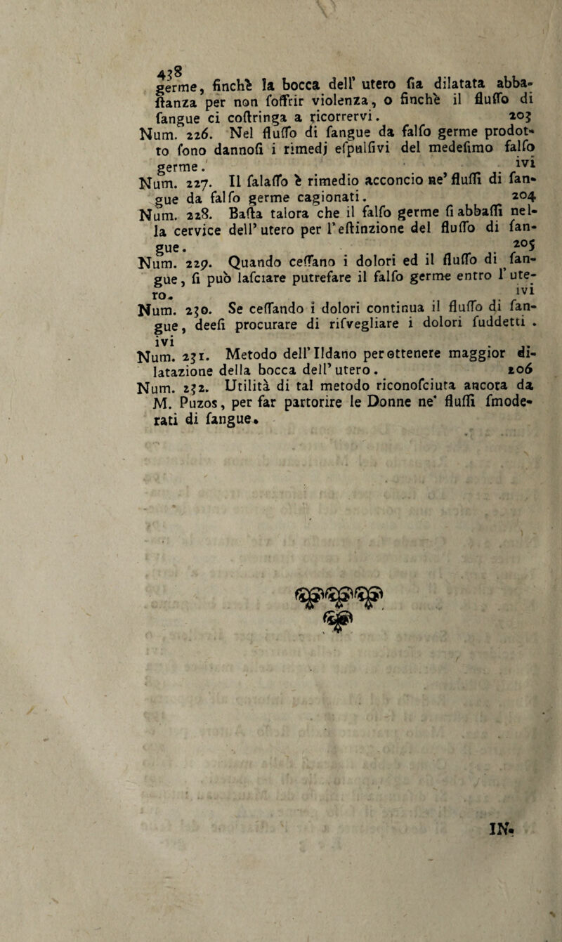 germe, finché la bocca dell* utero fia dilatata abba- ftanza per non (offrir violenza, o finche il flutto di fangue ci coflringa a ricorrervi. 205 Num. 226. Nel flutto di fangue da falfo germe prodot¬ to fono dannofi i rimedi efpulfivi dei medefimo falfo germe. . lvl Num. 227. li falaffo é rimedio acconcio ne’ flufll di fan¬ gue da falfo germe cagionati. 204 Num. 228. Batta talora che il falfo germe fi abbatti nel¬ la cervice dell’utero per l’eftinzione del flutto di fan- Num. 229. Quando cettano i dolori ed il flutto di fan¬ gue, fi può lafciare putrefare il falfo germe entro 1 ute¬ ro- . IV* Num. 250. Se cettando 1 dolori continua il flutto di fan¬ gue, deefi procurare di rifvegliare i dolori fuddetti . Num. 231. Metodo dell’IIdano per ottenere maggior di¬ latazione della bocca dell’utero. 106 Num. 2$2. Utilità di tal metodo riconofciuta ancora da M. Puzos, per far partorire le Donne ne* flutti fmode- rati di fangue. ^ ' ì IN.