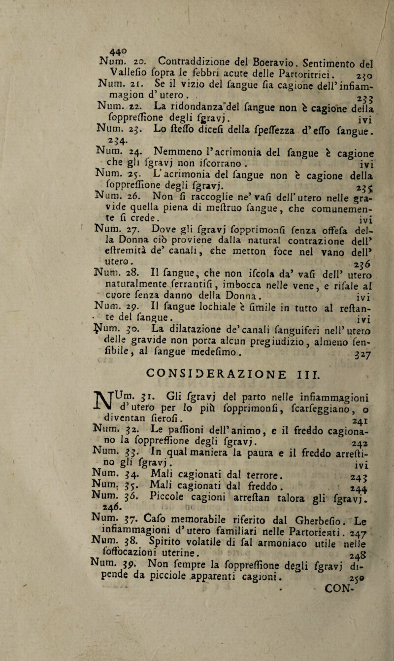 44° Num. 20. Contraddizione del Boeravio. Sentimento del Vallefio fopra le febbri acute delle Partoritrici. 250 Num. 21. Se il vizio del fangue Ila cagione deli’infiam- magion d’ utero . , 2^ Num. 22. La ridondanza del fangue non è cagione della foppreffione degli fgravj. ivi Num. 25. Lo fteffo dicefi della fpefTezza d’eflfo fangue. 2 >4- Num. 24. Nemmeno l’acrimonia del fangue è cagione che gli fgravj non ifcorrano . ivi Num. 25. L acrimonia dei fangue non è cagione della foppreffione degli fgravj. 23 £ Num. 26. Non fi raccoglie ne’vafi dell’utero nelle gra¬ vide quella piena di mefiruo fangue, che comunemen¬ te fi crede. ivi Num. 27. Dove gli fgravj fopprimonfi fenza offefa del¬ la Donna ciò proviene dalla naturai contrazione dell’ eftremità de’ canali, che metton foce nel vano dell’ utero. 236 Num. 28. Il fangue, che non ifcola da’ vafi dell’ utero naturalmente ferrantifi, imbocca nelle vene, e rifale al cuore fenza danno della Donna . ivi Num. 29. Il fangue lochiale e fimile in tutto al reftan- • te del fangue. ivi $Ium. 30. La dilatazione de’canali fanguiferi nell’utero delle gravide non porta alcun pregiudizio, almeno fen- fibile, al fangue medefimo. 327 CONSIDERAZIONE III. NUm. 31. Gli fgravj del parto nelle infìammagioni d’utero per lo più fopprimonfi, fcarfeggiano, o diventan fierofi. 241 Num. 32. Le paffioni dell’animo, e il freddo cagiona¬ no la foppreffione degli fgravj. 242 Num. 33. In qual maniera la paura e il freddo arrefti- no gli fgravj. ivi Num. 34. Mali cagionati dal terrore. 243 Num. 35. Mali cagionati dal freddo. 244 Num. 30. Piccole cagioni arreftan talora gli fgravj. 246. i - 0 Num. 37. Cafo memorabile riferito dai Gherbefio. Le infìammagioni d’utero familiari nelle Partorienti. 247 Num. 38. Spirito volatile di fai armoniaco utile nelle foffocazioni uterine. 248 Num. 39. Non fempre la foppreffione degli fgravj di¬ pende da picciole apparenti cagioni. 250 . - CON-