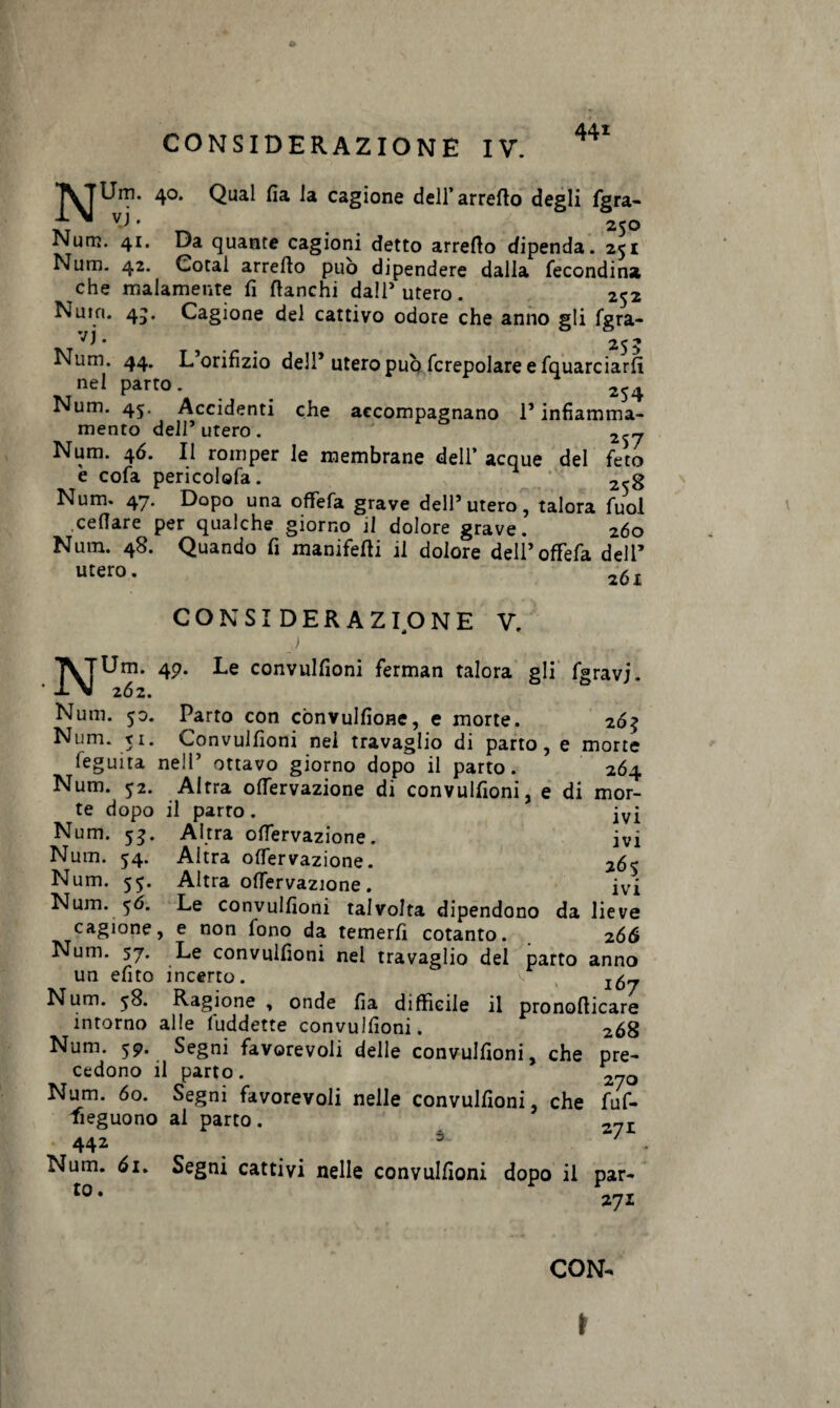 4> CONSIDERAZIONE IV. 441 *|^TUm. 40. Qual fia la cagione dell’ arredo degli fgra- 'y • 250 Num. 41. Da quante cagioni detto arredo dipenda. 251 Num. 42. Cotal arredo può dipendere dalla fecondine che malamente fi fianchi dall’utero. 252 Num. 4^. Cagione del cattivo odore che anno gli fgra- • 25 5 Num. 44. L orifizio deli5 utero può (crepolare e fquarciarfi nei parto. _ 2S4 Num. 45. Accidenti che accompagnano l’infiamma- mento dell* utero . 2^~ Num. 46. Il romper le membrane dell’acque del feto e cofa pericolofa. 2-g Num. 47. Dopo una oflfefa grave dell’utero, talora fuol celiare per qualche giorno il dolore grave. 260 Nutn. 48. Quando fi manifedi il dolore dell’offefa dell’ utero. 2ÓI CONSIDERAZIONE V. ) ' . NUm. 49. Le convulfioni ferman talora gli fgravj. 262. Num. 50. Parto con cònvulfioHe, e morte. 263 Num. 51. Convuifioni nel travaglio di parto, e morte feguita nell’ ottavo giorno dopo il parto. 264 Num. 52. Altra odervazione di convulfioni, e di mor¬ te dopo il parto . Num. 53. Altra offervazione. ivi Num. 54. Altra offervazione. 265 Altra offervazione. ivi Le convulfioni talvolta dipendono da lieve e non fono da temerli cotanto. 266 Le convulfioni nel travaglio del parto anno un efito incerto. v % Num. 58. Ragione , onde fia difficile il pronodicare intorno alle (uddette convulfioni. 268 Num. 59. Segni favorevoli delle convulfioni, che pre¬ cedono il parto. 7rj0 Num. 60. Segni favorevoli nelle convulfioni, che fuf- fieguono al parto. 2?I 442 5 Num. 61. Segni cattivi nelle convulfioni dopo il par- t0 * 271 Num. 55. Num. 56. cagione Num. 57. CON- \