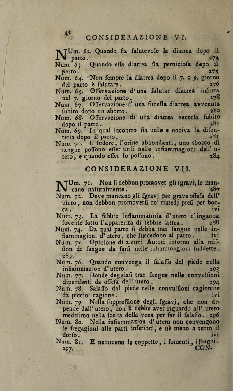 42 CONSIDERAZIONE VI. # NUm. 62. Quando fia falutevole la diarrea dopo il parto. 274 Num. 6$. Quando effa diarrea fia perniciofa dopo il parto. 275 Num. 64. Non Tempre la diarrea dopo il 7. o 9. giorno del parto è falutare. 276 Num. 65. Oflervazione d’una falutar diarrea inforca nel 7. giorno del parto. # 278 Num. 67. Oflervazione d’ una funefta diarrea avvenuta fubito dopo un aborto. 280 Num. 68- Oflervazione di una diarrea oecorfa fubito dopo il parto. * 281 Num. 69. In qual incontro fìa utile e nociva la difen- teria dopo il parto. *8$ Num. 70. Il fudore, l’orine abbondanti, uno sbocco di fangue poffono efler utili nelle infiammagioni dell’ u- tero, e quando effer lo poffono. 284 CONSIDERAZIONE VII. NUm. 71. Non (ì debbon proraover gli fgravj, fe man¬ cano naturalmente. 287 Num. 72. Dove mancano gli fgravj per grave offefa dell* utero, non debbon promoverfi co’rimedi prefi per boc¬ ca. ivi Num. 75. La febbre infiammatoria d’utero c’inganna fovente fotto l’apparenza di febbre lattea. 288 Num. 74. Da qual parte fi debba trar fangue nelle in- fiammagioni d’utero, che fuccedono al parto. ivi Num. 7^. Opinione di alcuni Autori intorno alla mif- fion di fangue da farli nelle infiammagioni fuddette. 28 9. Num. 76. Quando convenga il falaffo del piede nella infiammazion d’utero. 295 Num. 77. Donde deggiafi trar fangue nelle convulfioni dipendenti da offefa dell’ utero . 294 Num. 78. Salaffo dal piede nelle convulfioni cagionate da picciol cagione . ivi Num. 79. Nella fopprefiione degli fgravj, che non di¬ pende dall’utero, non fi debbe aver riguardo all’ utero medefimo nella fcelta della vena per far il falafTo. 296 Num. 80. Nella infiammazion d’utero non convengono le fregagioni alle parti inferiori, e nè meno a tutto il dorfo. ivi Num. 81. E nemmeno le coppette, i fomenti, i{bagni. 297. ' CON-