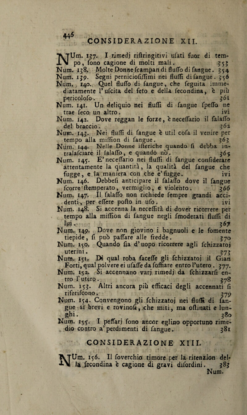 NUm. 157. I rimedj riftringitivi ufati fuor di tem¬ po, fono cagione di molti mali. 353 Nura. 158. Molte Donne fcampan di flutto di fangue. 354 Num. 159. Segni perniciofiflìmi nei flutti difangue. 556 Num. . 140. Quel flutto di fangue, che feguita imme¬ diatamente l’ufcita del feto e della fecondina, è più pericolofo. 361 N um. 141. Un deliquio nei Audi di fangue fpetto ne trae feco un altro. ivi Num. 142. Dove reggan le forze, ènecettario il falaflo del braccio. 362 Num. 145. Nei flutti di fangue è util cofa il venire per tempo alla miflìon di fangue. 365 Num. 144. Nelle Donne iberiche quando fi debba in¬ tralciare il lalaflb, e quando nò. 365 Num. 145. E5 necettario nei flutti di fangue confiderai attentamente la quantità, la qualità del fangue che fugge, e la maniera con che e’fugge. ivi Num. 146. Debbefi anticipare il falaflo dove il fangue fcorre'ftemperato, vermiglio, e violento. 366 Num. 147. Il falaflo non richiede fempre grandi acci¬ denti , per ettere pofto in ufo. ivi Num. 148. Si accenna la neceflìtà di dover ricorrere per tempo alla miflìon di fangue negli fmoderati flutti di Uri. ... 367 Num. 149. Dove non giovino i bagnuoli e le fornente tiepide, fi può pattare alle fredde. 370 Num. 150. Quando fia d’uopo ricorrere agli fchizzatoj uterini. 373 Num. 15!. Di qual roba facette gli fchizzatoj il Gian Forti, qual polvere ei ufatte da foffiare entro l’utero . 377. Num. 152. Si accennano varj rimedj da fchizzarfi en¬ tro fi utero. 378 Num. 153. Altri ancora più efficaci degli accennati fi riferifcono. 37^ Num. 154. Convengono gli fchizzatoj nei flutti di fan¬ gue sì brevi e rovinofi, che miti, ma ottinati e lun¬ ghi. 380 Num. 155. I pettarj fono ancor eglino opportuno rime¬ dio contro a’perdimenti di fangue. 381 CONSIDERAZIONE XI IL ’iS „ fi* ‘ * { ; 7 . i ■ • • NUm. 156. Il foverchio timore per la ritenzion del¬ la fecondina è cagione di gravi difordini. 383