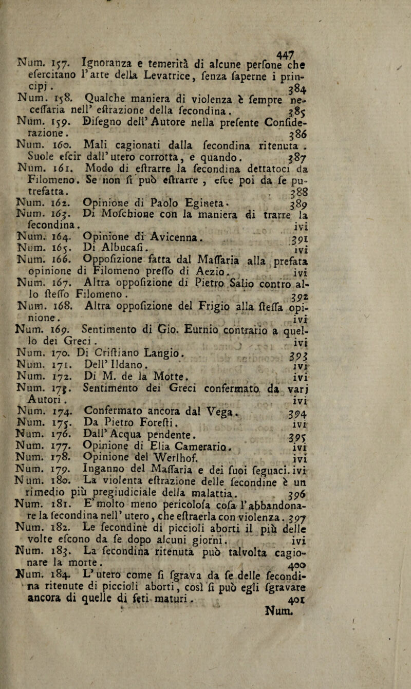 Num. IJ7. Ignoranza e temerità di alcune perfone che efercitano Parte della Levatrice, lenza faperne i prin¬ cipi . ... 384 Num. 158. Qualche maniera di violenza è Tempre ne- cefiaria nell’ effrazione della fecondina. 585 Num. 159. Bifegno dell5 Autore nella prefente Confide- razione. 386 Num. 160. Mali cagionati dalla fecondina ritenuta . Suole efcir dall’utero corrotta, e quando. $87 Num. 161. Modo di efirarre la fecondina dettatoci da Filomene). Se non lì può «{trarre , efce poi da fe pu¬ trefatta. 388 Num. 162. Opinione di Paolo Egineta* 389 Num. 163. Di Mofcbione con la maniera di trarre la fecondina. ivi Num. 164. Opinione di Avicenna. 391 Num. 165. Di Albucafì. *jv£ Num. 166. Oppofizione fatta dal Mattana alla prefata opinione di Filomeno pretto di Aezio. ivi Num. 167. Altra oppofizione di Pietro Salio contro al¬ lo fletto Filomeno . g92 Num. 168. Altra oppofizione del Frigio alla fletta opi¬ nione. ivi quel-- - IVI 391 ivi ivi vari * é- » ivi 394 ivi 39$ ivi • 4 IVI Num. 169. Sentimento di Gio. Eurnio contrario a lo dei Greci. > Num. 170. Di Crifliano Langio. Num. 171. Dell’Udano. Num. 172. Di M. de la Motte. Num. 173. Sentimento dei Greci confermato, da Autori. Confermato ancora dal Vega. Da Pietro Foretti. Dall’Acqua pendente. Opinione di Elia Camerario.. Opinione del Werlhof. Inganno del Mattaria e dei Tuoi feguaci.ivi La violenta effrazione delle fecondine è un rimedio più pregiudiciale della malattia. 396 Num. 181. E’molto meno pericolofa cofa l’abbandona¬ re la fecondina nell’ utero, che eflraerla con violenza. 397 Num. 182. Le fecondine di piccioli aborti il più delle volte efeono da fe dopo alcuni giorni. ivi Num. 183. La fecondina ritenuta può talvolta cagio- Num. 174. Num. 17$. Num. 176. Num. 177. Num. 178. Num. 179. Num. 180. nare la morte. 400 Num. 184. L’ utero come fi fgrava da fe delle fecondi¬ la ritenute di piccioli aborti, così fi può egli fgravare ancora di quelle di feti- maturi. 401 Num.