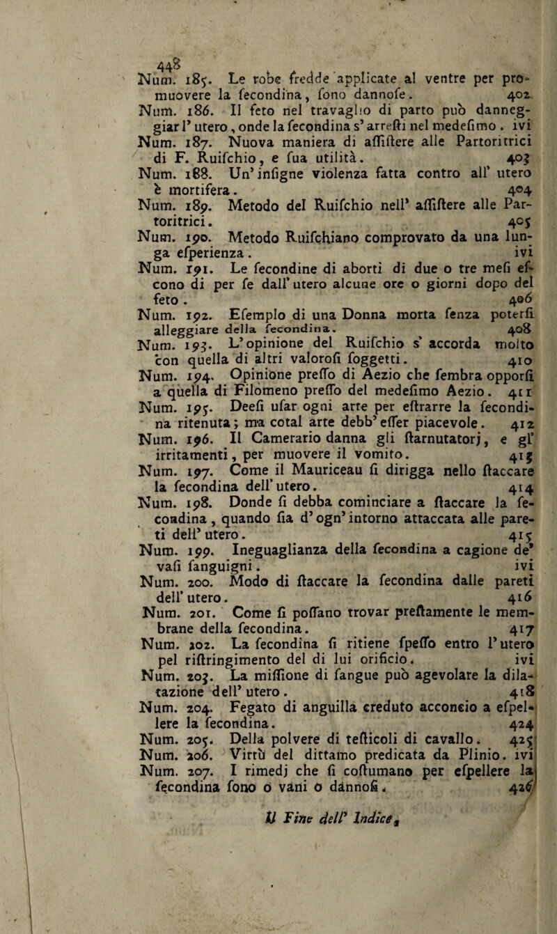 44^ Num. 185. Le robe fredde applicate al ventre per pro¬ muovere la fecondila , fono dannofe. 402 Num. 186. Il feto nel travaglio di parto pub danneg¬ giar T utero, onde la fecondina s’ arredi nel medefimo . ivi Num. 187. Nuova maniera di alTìllere alle Partoritrici di F. Ruifchio, e fua utilità. 405 Num. 188. Un’infigne violenza fatta contro all* utero ò mortifera. 4°4 Num. 185?. Metodo del Ruifchio nell* aflìftere alle Par- toritrici. 405 Num. ipo. Metodo Ruifchiano comprovato da una lun¬ ga efperienza. ivi Num. rpi. Le fecondine di aborti di due o tre mefi ef- cono di per fe dall’ utero alcune ore o giorni dopo del feto. 406 Num. ip2. Efemplo di una Donna morta fenza poterli alleggiare della fecondina. 408 Num. ip3- L’opinione del Ruifchio s' accorda tnoito con quella di altri valorod foggetti. 410 Num. 1P4. Opinione preffo di Aezio che fembra opporli a quella di Filomeno predò del medelimo Aezio. 4E1 Num. ipj. Deeli ufar ogni arre per eflrarre la fecondi¬ na ritenuta; ma cotal arte debb’eder piacevole. 412 Num. ipó. Il Camerario danna gli ftarnutatorj, e gl’ irritamenti, per muovere il vomito. 415 Num. 197. Come il Mauriceau fi dirigga nello fiaccare la fecondina dell’utero. 414 Num. ip8. Donde lì debba cominciare a fiaccare la fe¬ condina , quando da d’ogn’ intorno attaccata alle pare¬ ti dell’utero. 415 Num. ipp. Ineguaglianza della fecondina a cagione de' vali fanguigni. ivi Num. 200. Modo di fiaccare la fecondina dalle pareti dell’utero. 416 Num. 201. Come d podano trovar preftamente le mem¬ brane della fecondina. 417 Num. 202. La fecondina d ritiene fpedo entro l’utero pel rillringimento del di lui oridcio. ivi Num. 20J. La miflìone di fangue può agevolare la dila¬ tazione dell’utero. 418 Num. 204. Fegato di anguilla creduto acconcio a efpel* lere la fecondina. 424 Num. 205. Della polvere di teflicoli di cavallo. 425 Num. 206. Virtù del dittamo predicata da Plinio, ivi Num. 207. I rimedi che d coflumano per efpellere laj fecondina fono ó vani 0 dànnod„ 42^ li Fine dell’ Indice t