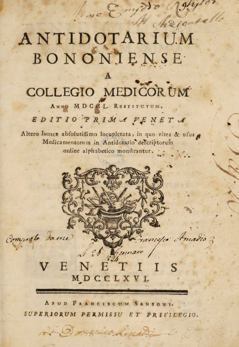 e. '» \$T antidotari BON O^N^I EKSE' S * // /& ♦ u COLLEGIO MEDI COR ONf 0 A n no M D C & L. Restitutum. ■ EDIT I O T R 1 dk T E X E T U ^ * ▼ *• Altero Indice abfolutiffimo locupletata, in quo vires & ufu-s^ Medicamentorum in AntidotariovdeTcriptorum ordine alphabetico mondrantur. m- **z& ' /- IT/.7 / tofr /s-Tsi/tsTP / /m ' - V E N E T I I S MDCCLXVI. m Apud Franci scum Sansoni» SUPERIORUM PERMISSU ET PRIVILEGIO. # ■>< - > '• 75