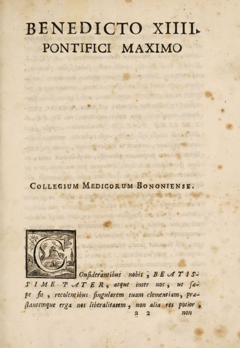 BENEDICTO XIIIL PONTIFICI MAXIMO Collegium Medicorum Bononiense. Onfidefantibus nobis , B E T 1 «f- SIME T T E R y atque inter nos , ut fie- pe fit , recolentibus fingularem tuam clementiam, pr*t~ (iantemque erga nos liberalifattm } non alia res potior f a 2 non