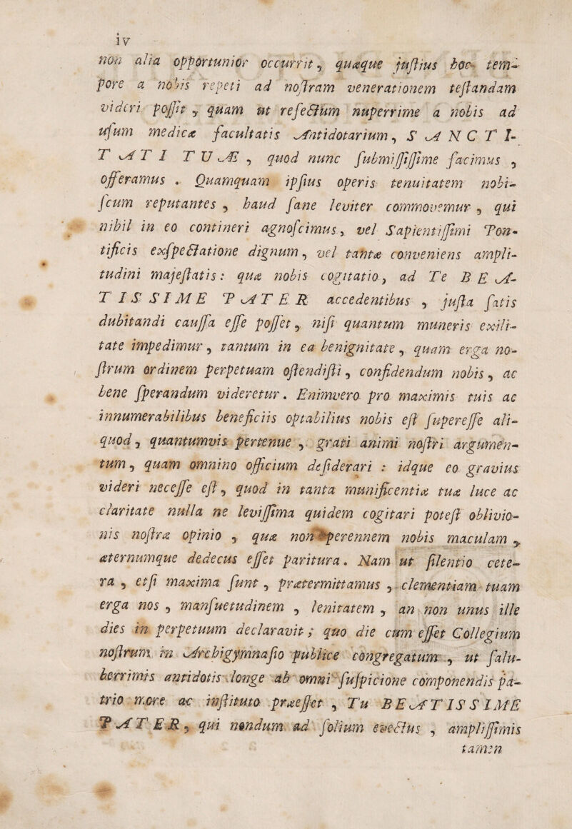 nm alita opportunior occurrit 5 quaque jujhus hoc- tenu pore a nobis repeti ad noffram venerationem teffandam videri pofft y quam ut refe&hm nuperrime a 'nobis ad ufum medica facultatis ^Tnttdatarium, SANCTI- T T 1 TU ^41 5 quod nunc fubmi fftfime fncimus 5 offeramus • Quamquam ipfus operis tenuitatem nobi~ Jcum reputantes 5 haud fane leviter commovemur 5 qui nihil in eo contineri agnofcimus. x vel Sapienti/fimi Ton- tificis e xfpe Elatione dignum3 vel tanta conveniens ampli- tudini majeflatis: qu& nobis cogitatioB E T IS SIME TmAT E R accedentibus 5 ju/la fatis dubitandi cauffa effe poffet, nijt quantum muneris exili¬ tate impedimur , tantum in ea benignitate 5 erga ^<3- ordinem perpetuam offendiffi, confidendum nobis, *■«* fperandum videretur. Enimvero pro maximis tuis ac innumerabilibus beneficiis optabilius nobis eft fupereffe ali- quody quantumvis pertenue 5 gwi noffri argumen¬ tum^ quam omnino officium depderari : idque eo gravius videri neceffe ejff quod in tanta munificentia tua luce ac ctaritate nulla ne levijftma quidem cogitari pote fi oblivio¬ nis no firce. opinio y qu% non ^perennem nobis maculam y aternumque dedecus effet paritura. Nam ut filentio cete¬ ra 5 etji maxima funt 5 praetermittamus 3 clementiam tuam erga nos 5 manfnetudinem 5 lenitatem y an non unus ille aies in perpetuum declaravit / quo die cum effet Collegium noflrum in Urcbigymnafio publice congregatum y ut falu- her rimis antidotis longe ab. owmi fujpicione componendis pa¬ trio more ac inffituto praeffet 5 Tu BEBATISS IME TAT E M * qui mndum ad folium eve-EIus , amplifimis tamen