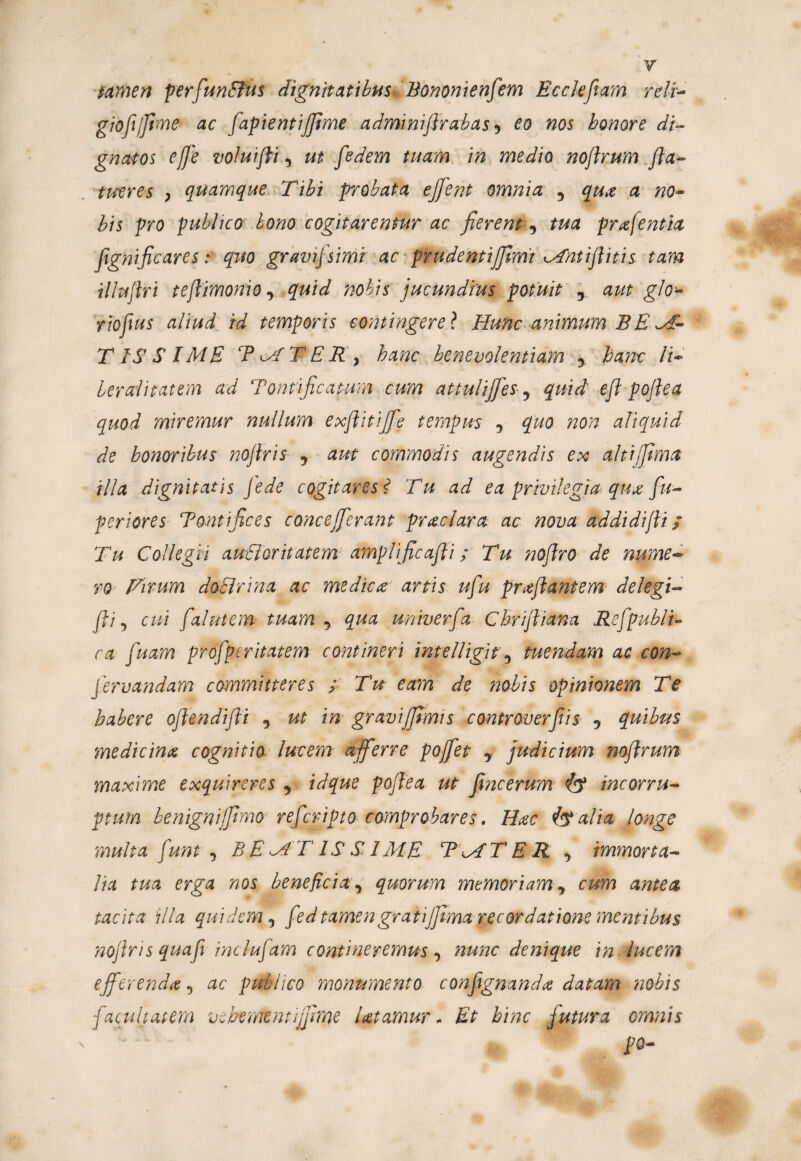 tamen per fundus dignitatibus Bononienfem Ecclefiam rdi- gioft/Jime ac fapientijfime adminiflrabas 9 eo nos honore di¬ gnatos ej]'e voluifti, ut fedem tuam in medio noftrum fla- tueres , quamque Tibi probata ejfent omnia y quo a no- bis pro publico bono cogitarentur ac fierenty tua profentia fignificares: quo gravifsimi ac prudentijjimt Mntifluis tam illuflri teflimonio, quid nobis jucundius potuit y aut glo- rtoflus aliud id temporis contingere ? Hunc animum BE FE¬ TISSIME Tc^fTER ) hanc benevolentiam y hanc li- hereditatem ad Tontificatum cum attulijjes, quid eft poflea quod miremur nullum exflitijfie tempus y quo non aliquid de honoribus noflris y aut commodis augendis ex alti fima illa dignitatis fede cogitares * Tu ad ea privilegia quo fu- periores Tontifices concefierant praciam ac nova addidifti; Tu Collegii auctoritatem amplificafli; Tu noflro de nume¬ ro fArum doclnna ac medica artis ufu proflantem delegi- fli y cui falutem tuam y qua univerfa Chriftiana Refpubi u ca fluam proflperitatem contineri imelligit y tuendam ac con¬ fler v and am committeres ; Tu eam de nobis opinionem Te habere oflendifli , ut in gravijfimis controverfiis y quibus medicino cognitio lucem afferre pofiet y judicium noftrum maxime exquireres y idque poflea ut fime erum (<? incorru¬ ptum benigniffimo refleripto comprobares. Hoc alia longe multa fi'unt , BE MT IS S IME T\ATER , immorta¬ lia tua erga nos beneficia, quorum memoriam y cum antea tacita illa quidem y fledtamengratijfima recordatione mentibus noflris quafli incluflam contineremus, nunc denique in lucem efferendo 5 ac publico monumento conftgnanda datam nobis facultatem vehemtntijfime Utamur* Et hinc futura omnis pQ-