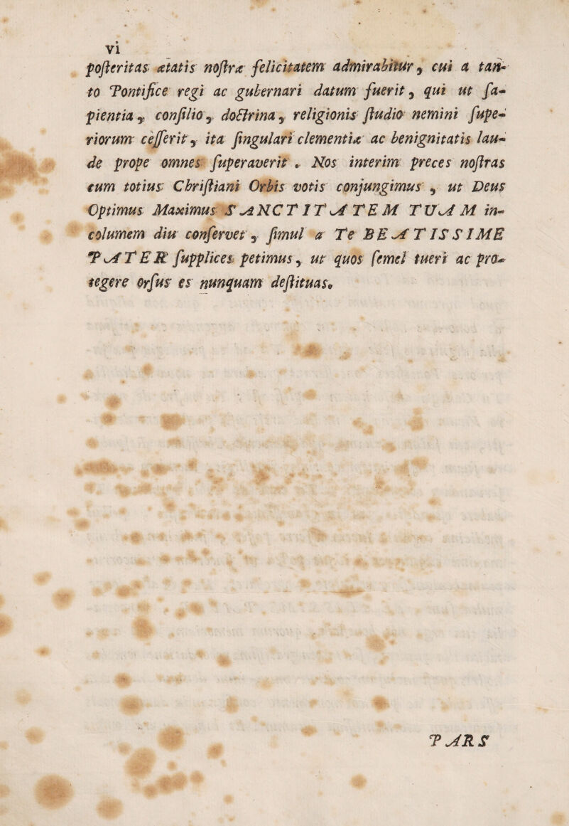 poferitas itatis noftra felicitatem admirabitur y cui ci tan* to Tontifice regi ac gubernari datum fuerit y qui ut fa¬ cientia v confiliO y doSlrina y religionis /ludio nemini fupe- riorum cejferit y itet fingulari clementia ac benignitatis lau¬ de prope omnes fuper averis . Nos interim preces no/lras eum totius: Cbrifltani Orbis votis conjungimusy ut Deus Optimus Maximus S^NCT ITMTEM T UM M in¬ columem diu confervet y fimul a Te BEM T IS S IME TMTEE fupplices petimusy ut quos femel tueri ac pro* tegere orfus es nunquam deftituas*