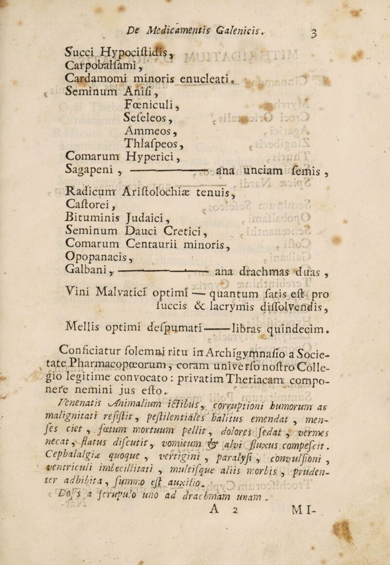 Succi Hypociftidtis ■ Carpobaliami, Cardamomi minoris enucleati, t Seminum Anifl, * Foeniculi, Sefeleos, Ammeos, Thlafpeos, Comarum Hyperici, Sagapeni , ---ana unciam femis , Radicum1 Ariflolochiae tenuis , Caftorei, Bituminis Judaici, Seminum Dauci Cretici, Comarum Centaurii minoris, Opopanacis, Galbanir-*-*——■ ana drachmas duas , ”,, , & ■' i* ■ * r* * r e j * V ‘ * * Vini Malvatici optimi quantum fatis eft pro iuccis & lacryrnis diflblvendis. Mellis optimi defpumati——libras- quindecim. v, ■ ' W -. C b v Conficiatur folemnjritu in Archigyfnnaflo a Socie¬ tate Pharmacopoeorum, coram univerfonoftroColle¬ gio legitime convocato: privatimTheriacam compo¬ nere nemini jus efto. . , ** .  lene natis Animalium i&ibtisy corruptioni humorum ac malignitati reflflit y pejlilentiales halitus emendat , men- fis ciet , foetum mortuum pellit, dolores [edat , vermes necat y flatus difeutit y vomitum iy alvi fluxus compefeit. Cephalalgia quoque , vertigini 5 paralyfi , convulfloni , ventriculi imbecillitati , multifque aliis morbis , pruden¬ ter adhibita , flummo tji auxilio. ■■ ,.~, Do^ s a Jcrupuio uno ad drachmam unam . A 2 MI-