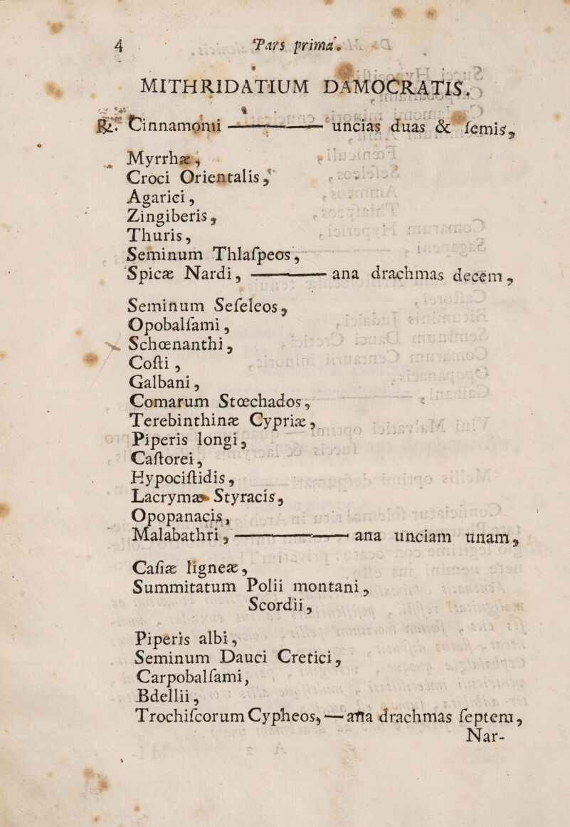 'h MITHRIDATEUM DAMOCRATiS. ?.**'. f , • . , ; . : r ■*,r f 'jgi: 'i Ba; Cinnamomi-*—■—— uncias duas & /emis 5 Myrrhae, ? ■ Croci Orientalis, Agarici, Zingiberis» Thuris, Seminum Thlafpeos, Spicae Nardi, -ana drachmas decem , ** .i'- Seminum Sefeleos, Opobaiiami, V Schoenanthi, Cofli, Galbani, Comarum Stcechados, Terebinthinae Cypria, Piperis longi, Caftorei, Hypociftidis, Lacryma»* Styracis, Opopanacis, Malabathri,--——ana unciam unam, Caiiae ligneae. Summitatum Polii montani, Scordii, Piperis albi, Seminum Dauci Cretici, Carpobalfami, Bdellii, TrochifcorumC5i,pheos> —atla drachmas feptera, Nar-