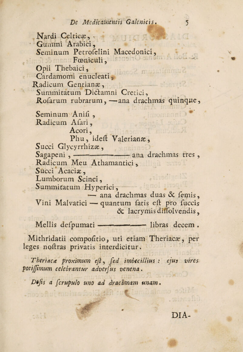 Nardi Celticae, * Gummi Arabici, Seminum Petrofelini Macedonici, Fceniculi, Opii Thebaici, Cardamomi enucleati, Radicum Gentianae, Summitatum Didlamni Cretici, Rofarum rubrarum,—>ana drachmas quinque, Seminum Ani/i , Radicum Afari, Acori, Phu, ideft Valerianae, Succi Glycyrrhizae, Sagapeni ,--ana drachmas tres , Radicum Meu Athamantici, Succi Acacise, Lumborum Scinci, Summitatum Hyperici, — ana drachmas duas & femis, Vini Malvatici —* quantum fatis eft pro fuccis & lacrymisdiffolvendis. Mellis defpumati —— -- libras decem . Mithridatii compofitio, uti etiam Theriacae, per leges noftras privatis interdicitur. Theriacae proximum eft, fed imbecillius : ejus vires potijftmum celebramur adverfus venena. Defis a fcrupulo uno ad drachmam unam. • -*■ f' i . r • DIA-