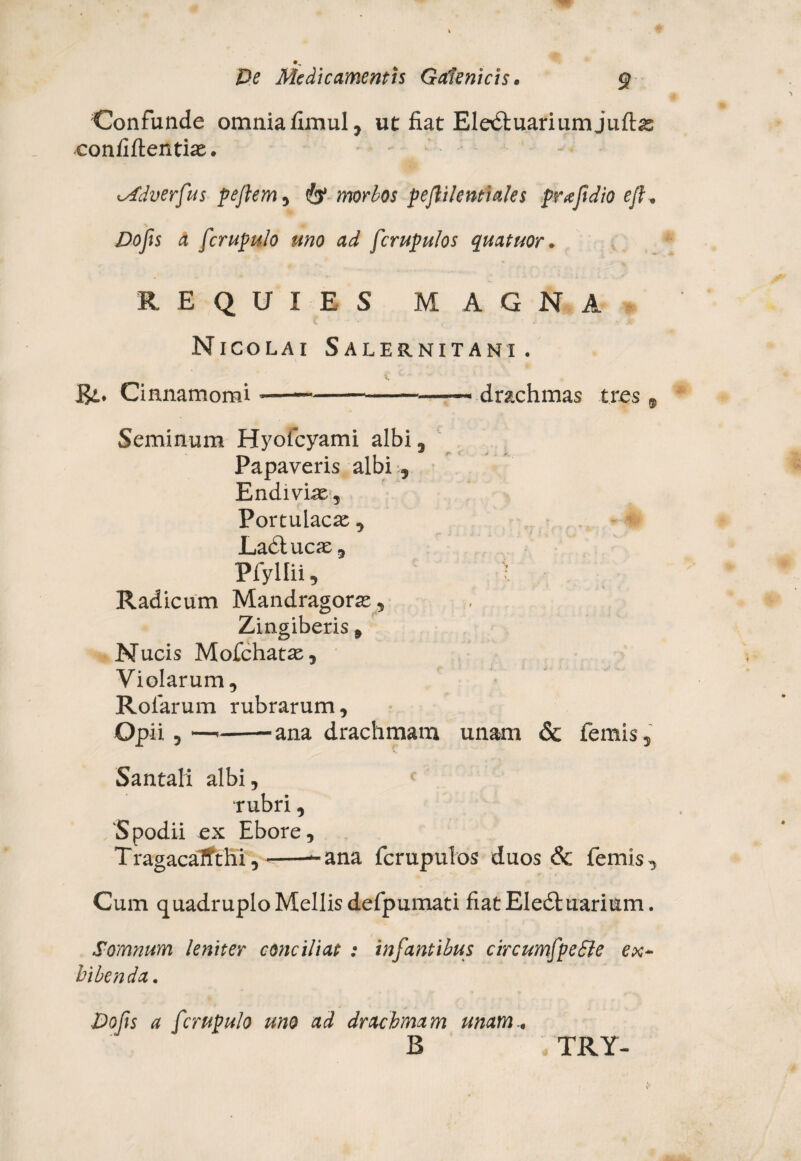 Confunde omniafimul, ut fiat Eledtuariumjuftae confidentiae. iMdverfus pejlem^ & morbos pejiikntiales praftdio ejl. Dofis a fcrupulo uno ad fcrupulos quatuor. REQUIES MAGNA Nicolai Salernitani. Cinnamomi -—— ---—~ drachmas tres 9 Seminum Hyofcyami albi 3 Papaveris albi Endiviae, Portulacae , Ladtucae , Pfyllii, t Radicum Mandragorae, Zingiberis 9 Nucis Mofchatae, Violarum, Rofarum rubrarum. Opii,—---ana drachmam unam & femis, Santali albi, rubri, 'Spodii ex Ebore, TragacaTfthi,--ana fcrupulos duos & femis. Cum quadruplo Mellis defpumati fiatEIedluarium. Somnum leniter conciliat : infantibus circumfpeSle ex¬ hibenda. Vofis a fcrupulo uno ad drachmam unam.. B , TRY-