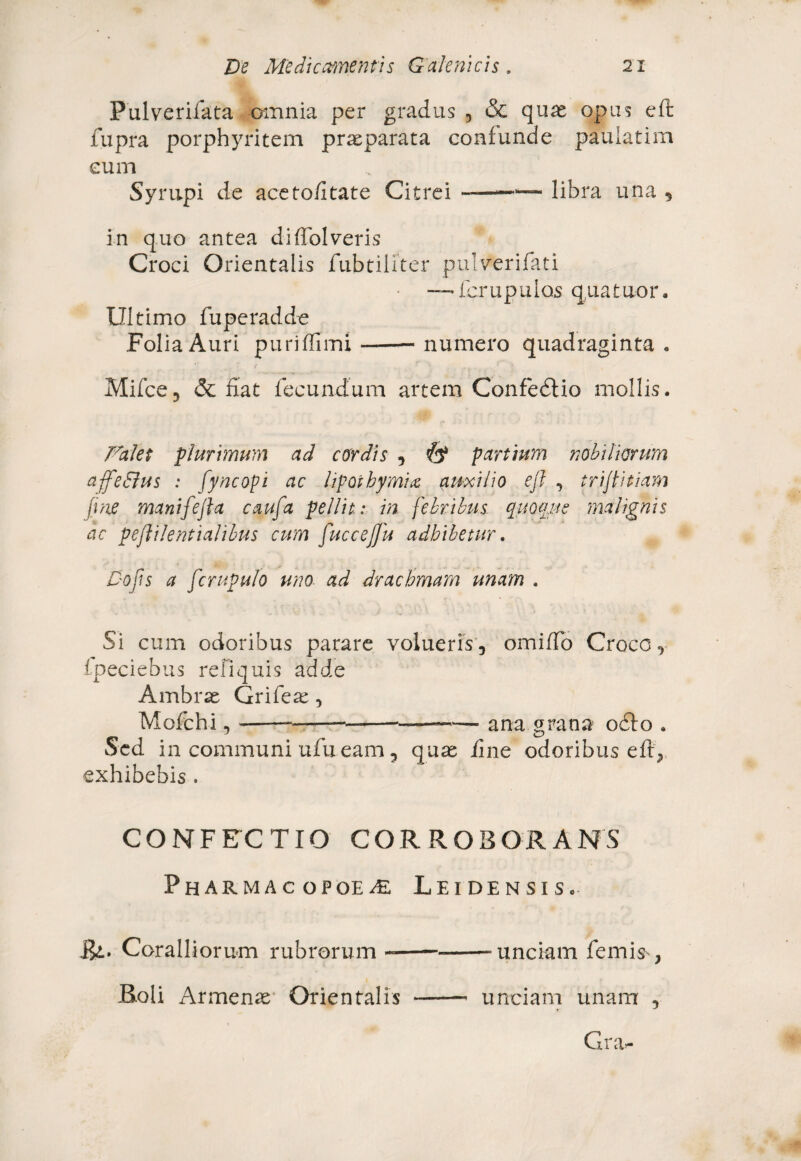 Pulverifata amnia per gradus , & quas opus eft fupra porphyritem praeparata confunde pauiatim eum Syrupi de aceto/itate Citrei ——'— libra una , in quo antea diffolveris Croci Orientalis fubtiliter pulverifati — fcrupulos quatuor. Ultimo fuperadde Folia Auri puriflimi —-numero quadraginta» Mifce, & fiat fecundum artem ConfedUo mollis. Palet plurimum ad cordis , fy partium nobiliorum affeSlus : fyneopi ac hpoikymuz auxilio eft , triftitiam fine manifeft a caufa pellit: in febribus quoque malignis ac peftilentialfbus cum ftuccejfiu adbibetur. Dofis a ferupu/o uno ad drachmam unam . Si cum odoribus parare volueris, omiffo Croco, fpeciebus reliquis adde Ambras Grifeas , Mofchi, ————— -•-— ana grana o£Io . Sed in communi ufu eam, quas iine odoribus eft,, exhibebis . CONFECTIO CORROBORANS PhARMACOPOE/E LeiDENSISc Rl. Coralliorum rubrorum -——--unciam femis , Boli Armenas Orientalis -- unciam unam , Cru-