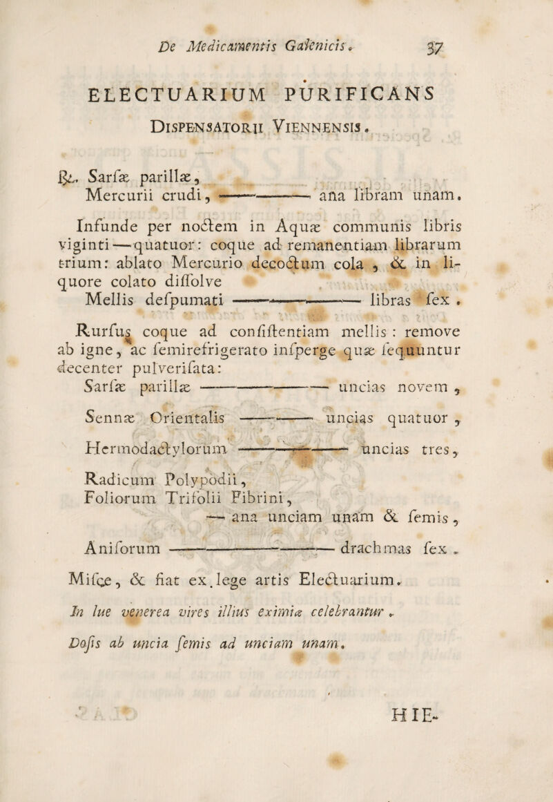 ELECTU ARIUM PURIFICANS Dispensatorii Viennensis. $l, Sarfae parillae, Mercurii crudi, ———-—ana libram unam. Infunde per nodtem in Aquae communis libris viginti — quatuor: coque ad remanentium librarum trium: ablato Mercurio decoftum cola , & in li¬ quore colato diffolve Mellis defpumati -—>■ ■—-*—* libras fex * • • ” • t ' Rurfus coque ad confidentiam mellis : remove ab igne, ac femirefrigerato infperge quae fequuntur decenter pulverifata: Sarfae pariilae ———— -*—- uncias novem , Sennae Orientalis ———- uncias quatuor , Hcrmodadlylorum ■—■——— * uncias tres,, / •* ? ‘ o Radicum Polypbdii, Foliorum Trifolii Fibrini, — ana unciam unam & femis, Aniforum •——-— drachmas fex . Mifge, (Se fiat ex.lege artis Eledtuarinrru In lue venerea vires illius eximia celebrantur * Dofis ab uncia femis ad unciam unam.