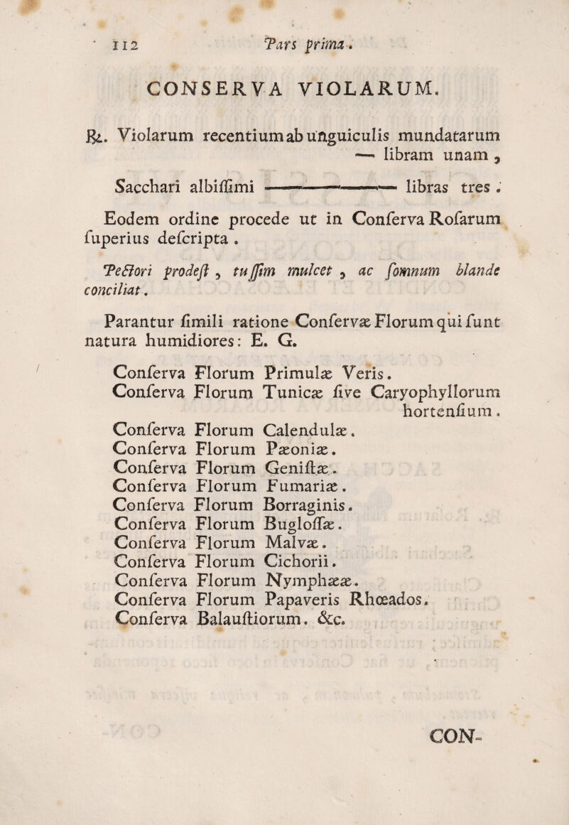 CONSERVA VIOLARUM* R>e Violarum recentium ab unguiculis mundatarum libram unam y Sacchari albiffimi -libras tres . Eodem ordine procede ut in Conferva Rofarum fuperius defcripta . TeBori prodefl 5 tujftm mulcet ^ ac fomnum blande conciliat. Parantur fimili ratione Confervas Florum qui funt natura humidiores: E* G. Conferva Florum Primulas Veris» Conferva Florum Tunicas fi ve Caryophyllorum hortenfium * Conferva Florum Calendulae, Conferva Florum P^oniae. Conferva Florum Geniftae. Conferva Florum Furnarias* Conferva Florum Borraginis» Conferva Florum Bugloffae, Conferva Florum Malvas» Conferva Florum Cichorii. Conferva Florum Nymphaeas. Conferva Florum Papaveris Rhoeados. Conferva Balauftiorum. &c.