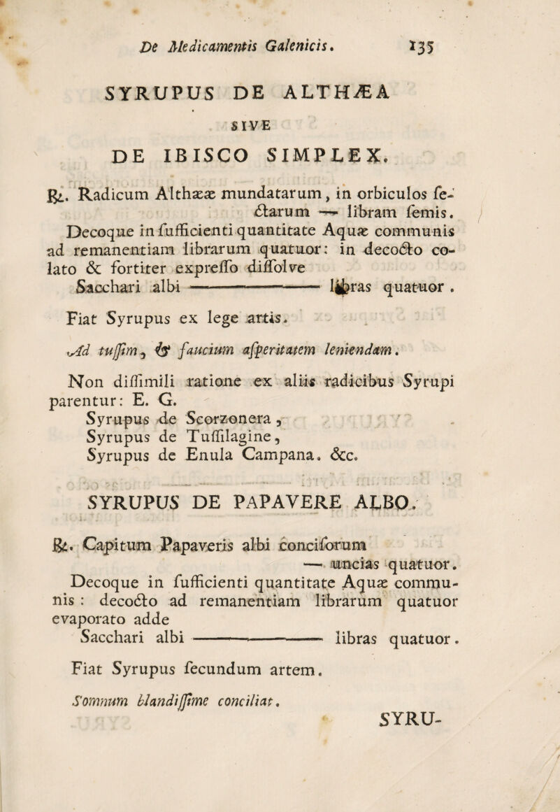 SYRUPUS DE ALTHiEA i SIVE DE IBISCO SIMPLEX. Radicum Althaeae mundatarum, in orbiculos fe¬ rtarum libram femis. Decoque in fufEcienti quantitate Aquae communis ad remanentiam librarum quatuor: in decodto co¬ lato & fortiter expreffo dilfolve Sacchari albi -—-*-liferas quatuor . Fiat Syrupus ex lege artis* isfd tujfrn4$ faucium afperitatem leniendam. Non diflimili ratione ex aliis radicibus Syrupi parentur: E. G. Syrupus de Scorzonera 5 ' . Syrupus de Tuffilagine, Syrupus de Enula Campana. <$cc« SYRUPUS DE PAPAVERE ALBO. j -v &. Capitum Papaveris albi conci for um —• uncias quatuor. Decoque in fufficienti quantitate Aquae commu¬ nis : decodto ad remanentiam librarum quatuor evaporato adde Sacchari albi->--- libras quatuor . Fiat Syrupus fecundum artem. Somnum blandifime conciliat.