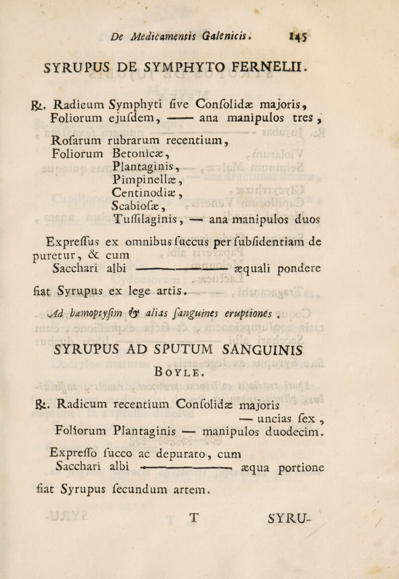 SYRUPUS DE SYMPHYTO FERNELII. j$». Radieum Symphyti five Confolidas majoris. Foliorum ejufdem, -ana manipulos tres , Rofarum rubrarum recentium. Foliorum Betonica, Plantaginis, Pimpinellas, Centinodias, Scabiofas, Tuffilaginis, —• ana manipulos duos Expreffus ex omnibus fuccus per fubfidentiam de puretur, <St cum Sacchari albi ---asquali pondere fiat Syrupus ex lege artis. Md hamopyfim alias fanguines eruptiones „ SYRUPUS AD SPUTUM SANGUINIS Bovle. Bt. Radicum recentium Confolidas majoris —• uncias fex , Foliorum Plantaginis *—- manipulos duodecim. Expreffo fucco ac depurato, cum Sacchari albi ---- asqua portione fiat Syrupus fecundum artem.