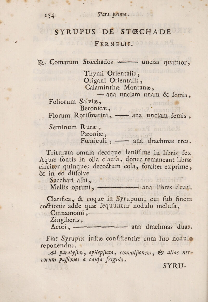 SYRUPUS DE STCECHADE FERN ELII. Bi* Comarum Stcechados-—■ uncias quatuor, Thymi Orientalis, Origani Orientalis , Calaminthae Montanae, ana unciam unam & femis 5 Foliorum Salviae, Betonicae , Florum Rorifmarini, -—- ana unciam femis , Seminum Rutae , Paeonix, Foeniculi , ——* ana drachmas tres. Triturata omnia decoque lenifTime in libris fex Aquae fontis in olla claufa, donec remaneant librae circiter quinque: decedi um cola, fortiter exprime, & in eo dilfolve Sacchari albi. Mellis optimi, ------ana libras duas. Clarifica, & coque in Syrupum; cui fub finem codiionis adde quae fequuntur nodulo inclufa, Cinnamomi, Zingiberis, Acori, ~ — ■■■■—- — ana drachmas duas. Fiat Syrupus juftae con/iftentiae cum fuo nodulo reponendus „ ^4d paralyfm, epi/epfam, commijionem, alias ner¬ vorum paffiones a caufa frigida.