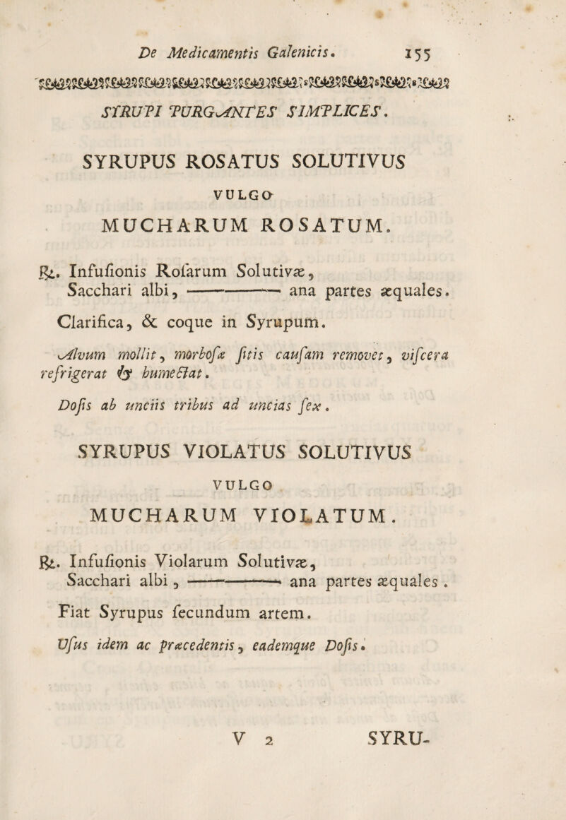 STRUTJ TURGENTES SJMTLICES. SYRUPUS ROSATUS SOLUTIVUS VULGO MUCHARUM ROSATUM. R>. Infufionis Rofarum Solutivas, Sacchari albi, ---—• ana partes aequales. Clarifica, & coque in Syrupum. Mlvum mollit, morbofe fitis caufam removet, vifcera refrigerat & bumeSlat. Dofs ab unciis tribus ad uncias fex. SYRUPUS VIOLATUS SOLUTIVUS VULGO MUCHARUM VIOLATUM. Pi. Infufionis Violarum Solutivae, Sacchari albi,-- ana partes aequales . Fiat Syrupus fecundum artem. Vfus idem ac fracedentis, eademque Dofs.