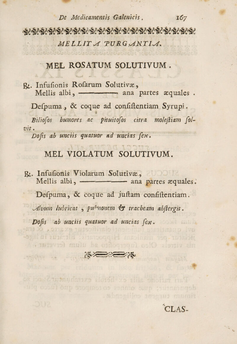 MELLITA TURGsAKTIM\ MEL ROSATUM 50LUTIVUM . gi. Infufionis Rofarum Solutivae, Mellis albi, ———-- ana partes aequales . Defpuma , & coque ad confidentiam Syrupi. . §• Biliofos humores ac pituitofos citra molefliam fol- vit. Dofts ab unciis quatuor ad uncias fex. . y ** r-- *r *•» MEL VIOLATUM SOLUTIVUM. gi. Infufionis Violarum Solutivae, Mellis albi,-ana partes aequales.' Defpuma, & coque ad juftam confiftentiam. Mlvum lubricat , pudmonem tracheam abjlergit. Dojis ab unciis quatuor ad uncias fex. CLAS-