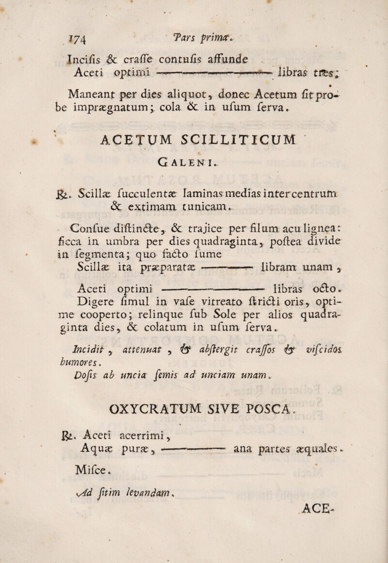 Incilis & crafTe contufis affunde Aceti optimi —~— >■■■■■ - libras tres; Maneant per dies aliquot* donec Acetum fit pro* be impraegnatum i cola & in ufum ferva. ACETUM SCILLITICUM * Galeni. St,. Scillae fucculentae laminas medias mtercentrutti & extimam tunicam. Confue diftindte * & trajice per filum acu lignea: ficca in umbra per dies quadraginta* poftea divide in fegmenta; quo facio fume Scillas ita prseparatas Aceti optimi -—■ - libram unam * —* libras odio. Digere fimul in vafe vitreato ftridli oris* opti¬ me cooperto; relinque fub Sole per alios quadra» ginta dies* & colatum in ufum ferva. Incidit * attenuat * (f abflergit craffos iy vifcidos humores. Pofis ah uncia [emis ad unciam unam. OXYCRATUM SIVE POSCA. Ut. Aceti acerrimi * Aquae purae* — ana partes x Mifce. yrfd Jitim levandam s ACE-