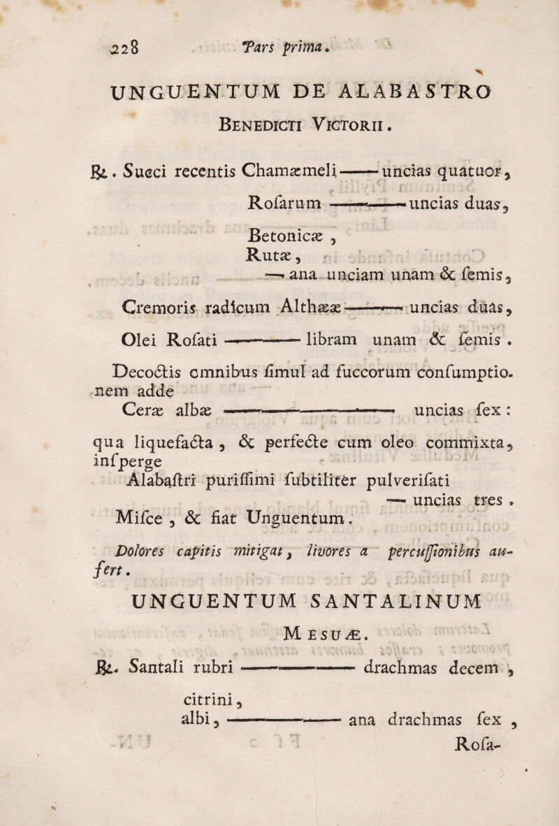 UNGUENTUM DE ALABASTRO Benedicti Victorii. gi,. Succi recentis Chamaemeli-uncias quatuor, ' l ; ^ '•/ l \ ; | ; . .. •... i £ ■ Rofarum —————uncias duas. Betonicae , Rutae, ■ —'ana unciam unam & femis. Cremoris radicum Althaeae--—. uncias duas, . i i, * / y Olei Rofati —-— libram unam & femis . V * Decoctis omnibus timui ad fuccorum confumptio. nem adde Cerae albae —— - — —*-* uncias fex : qua liquefadta , <3c perfecte cum oleo commixta, infperge Alabaflri puriffimi fubtiliter pulverifati — uncias tres . Mifce , & fiat Unguentum. — I + 5 **. • ’ A •• •' Dolores capitis mitigat, livores a percuffionibus au¬ fert. 1 i 1 ' ... - ’ r f g Ja J. ' I, «* - * UNGUENTUM SANTALINUM Mesu^e. Bt- Santali rubri-drachmas decem , citrini, albi, ana drachmas fex , Rofa-