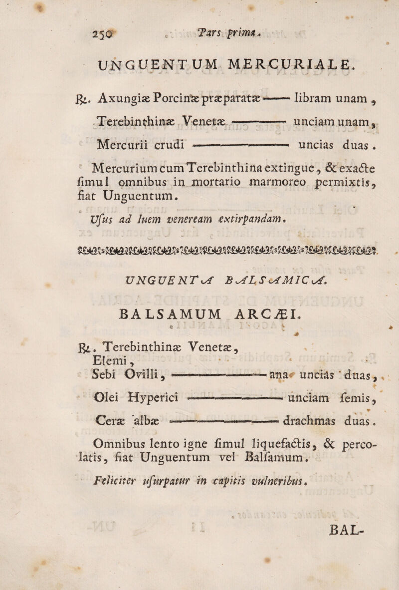 UNGUENTUM MERCURIALE. R, Axungiae Porcina: praeparatae*-libram unam » Terebinthina Venetas.-unciam unam» Mercurii crudi ——-——~—. uncias duas . MercuriumcumTerebinthinaextingue, &exa&e fimul omnibus in mortario marmoreo permixtis» fiat Unguentum, » l ' - ..... Vfus ad luem veneream extirpandam. UNGUENTA B^LSiAMlCvf, BALSAMUM ARC^I. fe i . 1. '* * . • £ s R. Terebinthinae Venetae, Elerni, • Sebi Ovilli, • —. - — —— ■ ana# uncias ' duas, ■ Olei Hyperici —————— unciam femis, T % Cerae albae «■ ■ — ■ 1————— drachmas duas. Omnibus lento igne fimul liquefadtis» & perco¬ latis» fiat Unguentum vel Ballamum. Feliciter ufurpatur in capitis vulneribus.