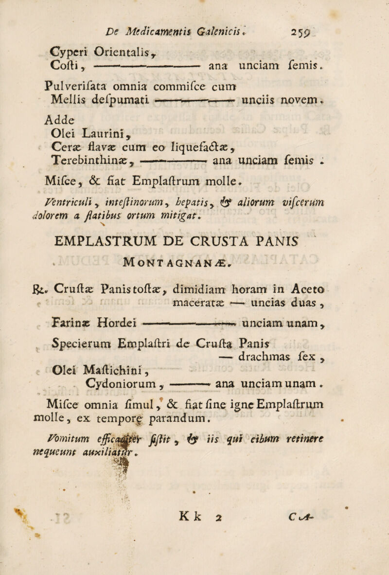 Cyperi Orientalis, Corti, -----* ana unciam femis. Pulverifata omnia commifce cum Meliis defpumati • —- unciis novem. Adde Olei Laurini, Certe flavas cum eo Iiquefa&ae, Terebinthinae,--—-- ana unciam femis » Mifce, & fiat Emplartrum molle. Ventriculi y inteflinorum, hepatis y aliorum vifcerum dolorem a flatibus ortum mitigat. EMPLASTRUM DE CRUSTA PANIS . MoNTAGNANiE, Jgi. Cruftae Panis tortae, dimidiam horam in Aceto maceratae —• uncias duas , Farinae Hordei unciam unam , Specierum Emplaftri de Crufta Panis — drachmas fex , Olei Maftichini, . Cydoniorum ,-- ana unciam unam . Mifce omnia fimul* & fiat fine igne Emplartrum molle, ex tempore parandum. Fomitum e{fic®0eib fiftit y iis qui cibum retinere nequeunt auxiliatur Kk 2 CkA~ »