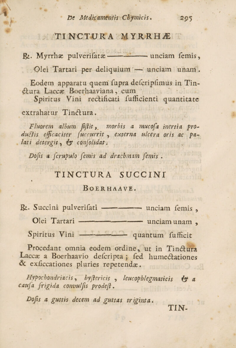 TINCTURA MYRRHAE Myrrha pulverifatx■-———> unciam femis. Olei Tartari per deliquium —• unciam unam . Eodem apparatu quem fupra defcripfimus in Tin- dbura Laccas Boerhaaviana, cum * * Spiritus Vini rechficati fufficienti quantitate extrahatur Tindtura. Fluorem album Jtjlit, morbis a mucofa inertia pro- du&is efficaciter fuccurrit , externa ulcera oris ac pa¬ lati detergit, & conjolidat. Do fis a fcrupulo femis ad drachmam femis . TINCTURA SUCCINI % Boer haavi. Bi. Succini pulverifati --- unciam femis , Olei Tartari - ■—.... unciam unam , Spiritus Vini-—- quantum fufficit Procedant omnia eodem ordine, ut in Tindfcura Laccas a Boerhaavio defcripta ; fed humedtationes & exiiccationes pluries repetendas* Hypochondriacis, hyflericis , leucophlegmaticis a caufa frigida convulfis prode(l. Dofis a guttis decem ad guttas triginta.