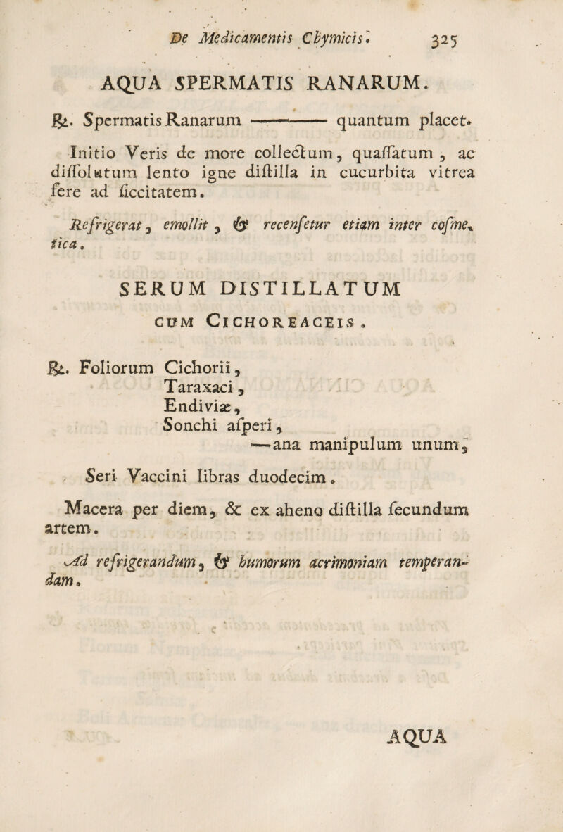 AQUA SPERMATIS RANARUM. # Spermatis Ranarum ■ ■ ■—- quantum placet» Initio Veris de more colle£lum5 qualTatum 3 ac diffolutum lento igne diftilla in cucurbita vitrea fere ad ftccitatem. v' v Refrigerat, emollit , & recenfetur etiam inter cofme■. tica. SERUM DISTILLATUM CUM ClCHOREACEIS . 'i Rt. Foliorum Cichorii, Taraxaci, Endiviaj, Sonchi afperi, —ana manipulum unum, , Seri Vaccini libras duodecim. Macera per diem, & ex aheno diftilla fecundum artem. Md refrigerandum, (f humorum acrimoniam temperan¬ dam.