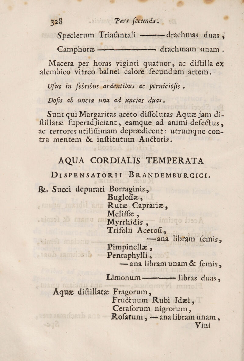 Specierum Triafantali --drachmas duas , Camphorae -———---— drachmam unam . Macera per horas viginti quatuor, ac diftilla ex alembico vitreo balnei calore fecundum artem. Ufus in febribus ardentibus ac ptrniciofis . Dojis ab uncia una ad uncias duas. Sunt qui Margaritas aceto dilfolutas Aqua: jam di- ftillatae fuperadjiciant, eamque ad animi defedtus, ac terrores utililfimam depraedicent: utrumque con¬ tra mentem & inftitutum Audtoris. AQUA CORDIALIS TEMPERATA Dispensatorii Brandemburgici. Bt. Succi depurati Borraginis, Bugloffae, Rutae Caprariae, Meliffae , Myrrhidis , Trifolii Acetofi , *—'ana libram lemis, Pimpinellae , Pentaphylli, ■—• ana libram unam & femis, Limonum libras duas, Aquae diftillatae Fragorum, Frudtuum Rubi Idaei, Ceraforum nigrorum, Rofarum, < ana libram unam