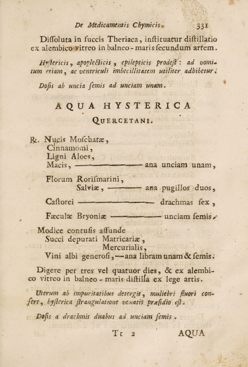 Diffoluta in fuccis Theriaca, inftituatur diftillatlo ex aletnbico vitreo in balneo-maris fecundum artem. * * • y '’*u' Hvdericis , apopleflicis , epilepticis prodeft: etiam , ac ventriculi imbecillitatem utiliter adhibetur i ■ . *• ;.-Wr' • • Dofis ab uncia femis ad unciam unam. AQUA HYSTERICA Quercetanl Nucis Mofchats^g Cinnamomi , Ligni Aloes, Macis, -——'——■——ana unciam unam, Florum Rorifmarini, Salvias * —■— -- ana pugillos duos, Caftorei ——————--—- drachmas fex , Faecate Bryonias ——-— -- unciam femis s Modice contulis affunde Succi depurati Matricarte , Mercurialis, Vini albi generofi ana libram unam & femis; Digere per tres vel quatuor dies, & ex alembi- co vitreo in balneo - maris di/tilfa ex lege artis. Uterum ab impuritatibus de ter git, muliebri fluori con~ fert, hyflerica flrangulatione vexatis prafidio efl. Dojis a drachmis duabus ad unciam femis *