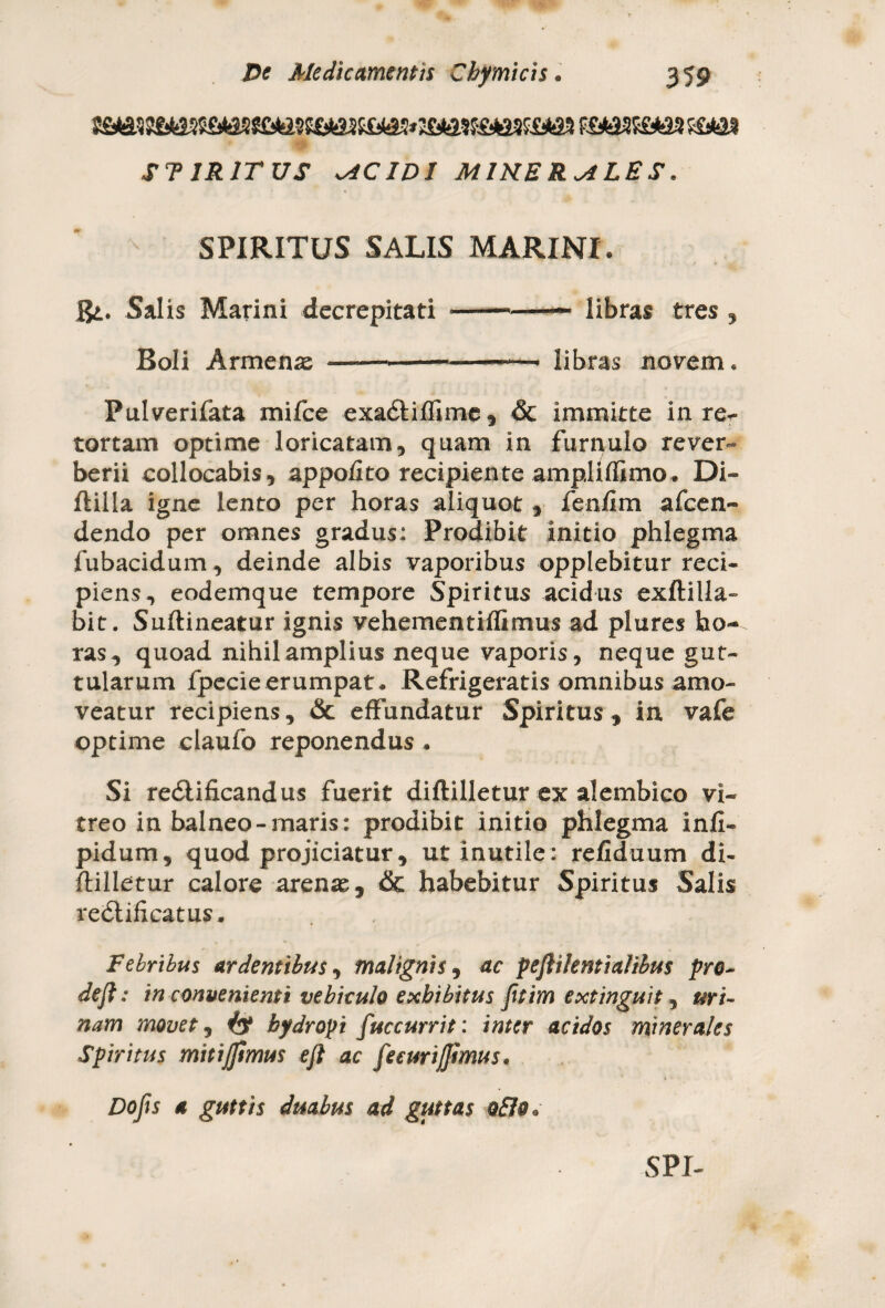 ST1R1TUS AC ID I MIRER ALES. SPIRITUS SALIS MARINI. Ri. Salis Marini decrepitati-- libras tres , Boli Armenae ----- libras novem. Pulverifata mifce exa&iffime, & immitte in re^- tortam optime loricatam, quam in furnulo rever- berii collocabis, appofito recipiente ampliflimo* Di- flilla igne lento per horas aliquot , fenfim afcen- dendo per omnes gradus: Prodibit initio phlegma fubacidum, deinde albis vaporibus opplebitur reci¬ piens, eodemque tempore Spiritus acidus exftilla- bit. Suftineatur ignis vehementiffimus ad plures bo*^ ras, quoad nihil amplius neque vaporis, neque gut¬ tularum fpecie erumpat. Refrigeratis omnibus amo¬ veatur recipiens, & effundatur Spiritus , in vafe optime claufo reponendus . Si re&ificandus fuerit diftilletur ex alembico vi¬ treo in balneo-maris: prodibit initio phlegma infi- pidum, quod projiciatur, ut inutile: refiduum di- ftilletur calore arenae, & habebitur Spiritus Salis re&ificatus. Febribus ardentibus, malignis, ac pejlilemialibus pro- deji: in convenienti vehiculo exhibitus fitim extinguit, uri¬ nam movet, & hydropi fuccurrit: inter acidos minerales Spiritus mitijftmus eft ac feeurijjimus. Dofis a guttis duabus ad guttas o£to.